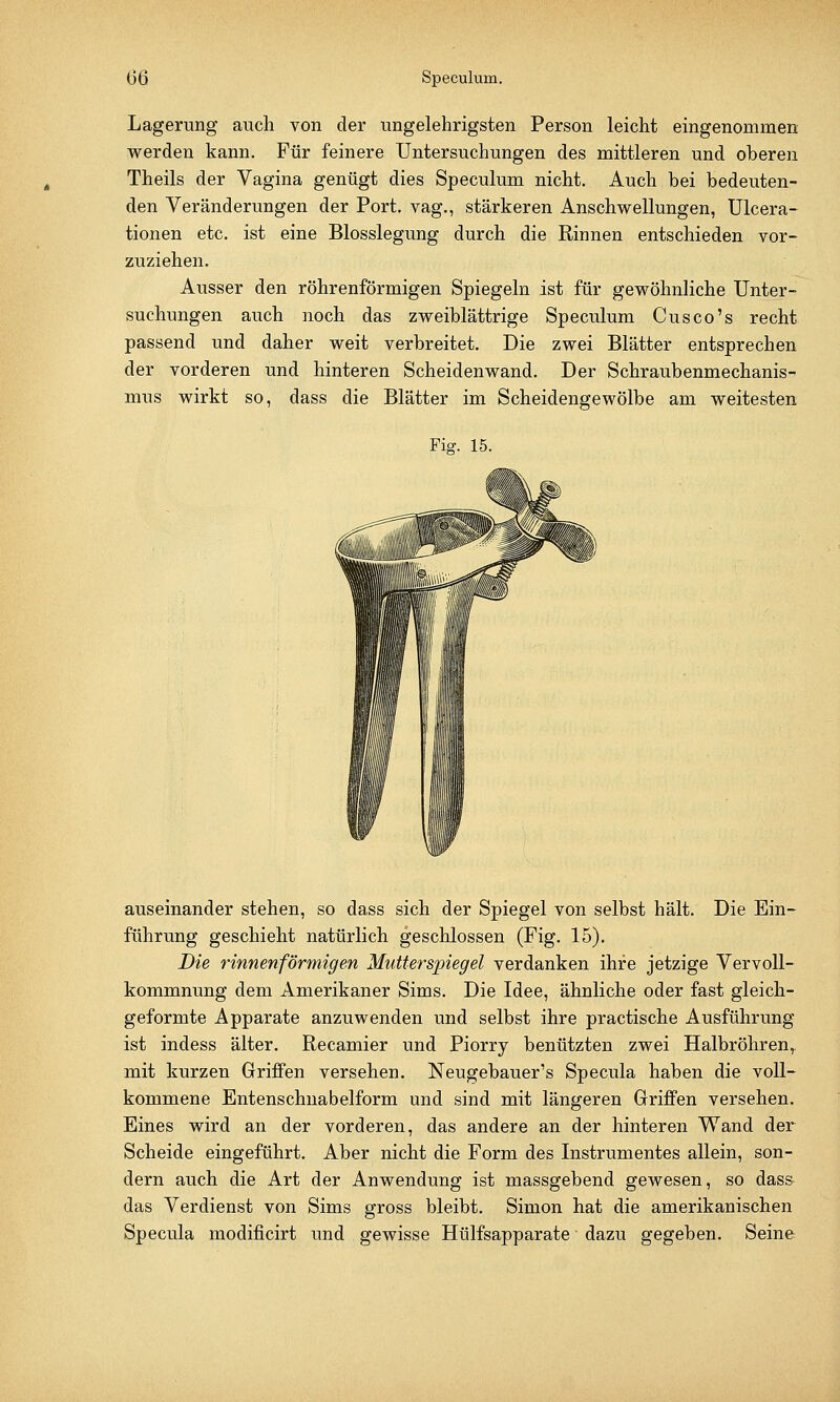 Lagerung auch von der ungelehrigsten Person leicht eingenommen werden kann. Für feinere Untersuchungen des mittleren und oberen Theils der Vagina genügt dies Speculum nicht. Auch bei bedeuten- den Veränderungen der Port, vag., stärkeren Anschwellungen, Ulcera- tionen etc. ist eine Blosslegung durch die Rinnen entschieden vor- zuziehen. Ausser den röhrenförmigen Spiegeln ist für gewöhnliche Unter- suchungen auch noch das zweiblättrige Speculum Cusco's recht passend und daher weit verbreitet. Die zwei Blätter entsprechen der vorderen und hinteren Scheidenwand. Der Schraubenmechanis- mus wirkt so, dass die Blätter im Scheidengewölbe am weitesten Fig. 15. ^^J^Ä auseinander stehen, so dass sich der Spiegel von selbst hält. Die Ein- führung geschieht natürlich geschlossen (Fig. 15). Die rinnen förmigen Mutterspiegel verdanken ihre jetzige Vervoll- kommnung dem Amerikaner Sims. Die Idee, ähnliche oder fast gleich- geformte Apparate anzuwenden und selbst ihre practische Ausführung ist indess älter. Recamier und Piorry benützten zwei Halbröhren, mit kurzen Griffen versehen. Neugebauer's Specula haben die voll- kommene Entenschnabeiform und sind mit längeren Griffen versehen. Eines wird an der vorderen, das andere an der hinteren Wand der Scheide eingeführt. Aber nicht die Form des Instrumentes allein, son- dern auch die Art der Anwendung ist massgebend gewesen, so dass das Verdienst von Sims gross bleibt. Simon hat die amerikanischen Specula modificirt und gewisse Hülfsapparate ■ dazu gegeben. Seine