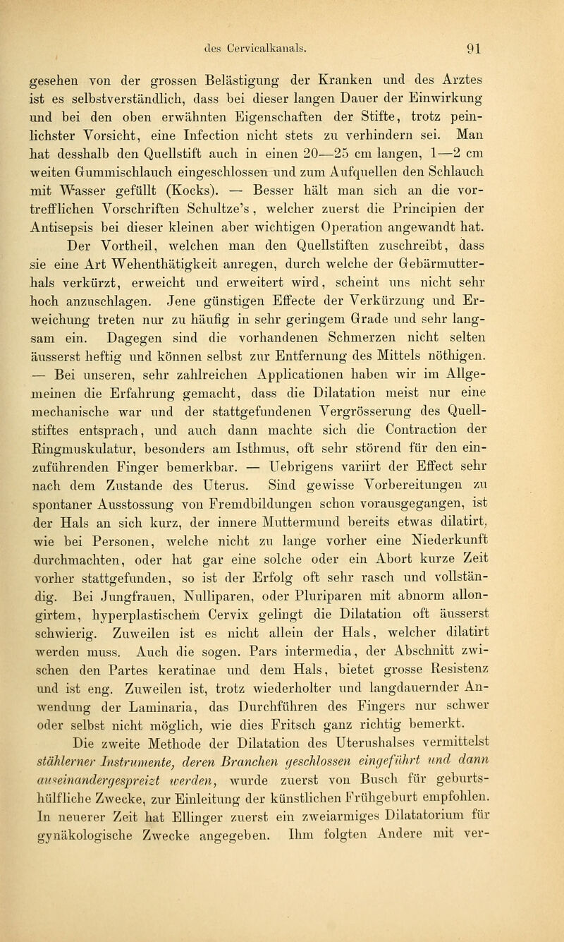 gesehen von der grossen Belästigung der Kranken und des Arztes ist es selbstverständlich, dass hei dieser langen Dauer der Einwirkung und hei den oben erwähnten Eigenschaften der Stifte, trotz pein- lichster Vorsicht, eine Infection nicht stets zu verhindern sei. Man hat desshalb den Quellstift auch in einen 20—25 cm langen, 1—2 cm weiten Gummischlauch eingeschlossen und zum Aufquellen den Schlauch mit Wasser gefüllt (Kocks). — Besser hält man sich an die vor- trefflichen Vorschriften Schultze's , welcher zuerst die Principien der Antisepsis bei dieser kleinen aber wichtigen Operation angewandt hat. Der Vortheil, welchen man den Quellstiften zuschreibt, dass sie eine Art Wehenthätigkeit anregen, durch welche der Gebärmutter- hals verkürzt, erweicht und erweitert wird, scheint uns nicht sehr hoch anzuschlagen. Jene günstigen Effecte der Verkürzung und Er- weichung treten nur zu häufig in sehr geringem Grade und sehr lang- sam ein. Dagegen sind die vorhandenen Schmerzen nicht selten äusserst heftig und können selbst zur Entfernung des Mittels nöthigen. — Bei unseren, sehr zahlreichen Applicationen haben wir im Allge- meinen die Erfahrung gemacht, dass die Dilatation meist nur eine mechanische war und der stattgefundenen Vergrösserung des Quell- stiftes entsprach, und auch dann machte sich die Contraction der Ringmuskulatur, besonders am Isthmus, oft sehr störend für den ein- zuführenden Finger bemerkbar. — Uebrigens variirt der Effect sehr nach dem Zustande des Uterus. Sind gewisse Vorbereitungen zu spontaner Ausstossung von Fremdbildungen schon vorausgegangen, ist der Hals an sich kurz, der innere Muttermund bereits etwas dilatirt, wie bei Personen, welche nicht zu lange vorher eine Niederkunft durchmachten, oder hat gar eine solche oder ein Abort kurze Zeit vorher stattgefunden, so ist der Erfolg oft sehr rasch und vollstän- dig. Bei Jungfrauen, Nulliparen, oder Pluriparen mit abnorm allon- girtem, hyperplastischehi Cervix gelingt die Dilatation oft äusserst schwierig. Zuweilen ist es nicht allein der Hals, welcher dilatirt werden niuss. Auch die sogen. Pars intermedia, der Abschnitt zwi- schen den Partes keratinae und dem Hals, bietet grosse Resistenz und ist eng. Zuweilen ist, trotz wiederholter und langdauernder An- wendung der Laminaria, das Durchführen des Fingers nur schwer oder selbst nicht möglich, wie dies Fritsch ganz richtig bemerkt. Die zweite Methode der Dilatation des Uterushalses vermittelst stählerner Instrumente, deren Branchen geschlossen eingeführt und dann auseinandergespreizt werden, wurde zuerst von Busch für geburts- hilfliche Zwecke, zur Einleitung der künstlichen Frühgeburt empfohlen. In neuerer Zeit hat Ellinger zuerst ein zweiarmiges Dilatatorium für gynäkologische Zwecke angegeben. Ihm folgten Andere mit ver-