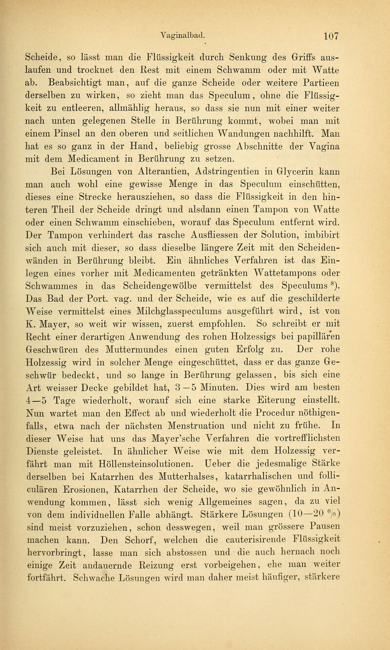 Scheide, so lässt man die Flüssigkeit durch Senkung des Griffs aus- laufen und trocknet den Rest mit einem Schwamm oder mit Watte ab. Beabsichtigt man, auf die ganze Scheide oder w.eitere Partieen derselben zu wirken, so zieht man das Speculum, ohne die Flüssig- keit zu entleeren, allmählig heraus, so dass sie nun mit einer weiter nach unten gelegenen Stelle in Berührung kommt, wobei man mit einem Pinsel an den oberen und seitlichen Wandungen Dachhilft. Man hat es so ganz in der Hand, beliebig grosse Abschnitte der Vagina mit dem Medicament in Berührung zu setzen. Bei Lösungen von Alterantien, Adstringentien in Glycerin kann man auch wohl eine gewisse Menge in das Speculum einschütten, dieses eine Strecke herausziehen, so dass die Flüssigkeit in den hin- teren Theil der Scheide dringt und alsdann einen Tampon von Watte oder einen Schwamm einschieben, worauf das Speculum entfernt wird. Der Tampon verhindert das rasche Ausfliessen der Solution, imbibirt sich auch mit dieser, so dass dieselbe längere Zeit mit den Scheiden- wänden in Berührung bleibt. Ein ähnliches Verfahren ist das Ein- legen eines vorher mit Medicamenten getränkten Wattetampons oder Schwammes in das Scheidengewölbe vermittelst des Speculums8). Das Bad der Port. vag. und der Scheide, wie es auf die geschilderte Weise vermittelst eines Milchglasspeculums ausgeführt wird, ist von K. Mayer, so weit wir wissen, zuerst empfohlen. So schreibt er mit Recht einer derartigen Anwendung des rohen Holzessigs bei papillären Geschwüren des Muttermundes einen guten Erfolg zu. Der rohe Holzessig wird in solcher Menge eingeschüttet, dass er das ganze Ge- schwür bedeckt, und so lange in Berührung gelassen, bis sich eine Art weisser Decke gebildet hat, 3—5 Minuten. Dies wird am besten 4—5 Tage wiederholt, worauf sich eine starke Eiterung einstellt. Nun wartet man den Effect ab und wiederholt die Procedur nöthigen- falls, etwa nach der nächsten Menstruation und nicht zu frühe. In dieser Weise hat uns das Mayer'sche Verfahren die vortrefflichsten Dienste geleistet. In ähnlicher Weise wie mit dem Holzessig ver- fährt man mit Höllensteinsolutionen. üeber die jedesmalige Stärke derselben bei Katarrhen des Mutterhalses, katarrhalischen und folli- culären Erosionen, Katarrhen der Scheide, wo sie gewöhnlich in An- wendung kommen, lässt sich wenig Allgemeines sagen, da zu viel von dem individuellen Falle abhängt. Stärkere Lösungen (10—20 °/o) sind meist vorzuziehen, schon desswegen, weil man grössere Pausen machen kann. Den Schorf, welchen die cauterisirende Flüssigkeit hervorbringt, lasse man sich abstossen und die auch hernach noch einige Zeit andauernde Reizung erst vorbeigehen, ehe man weiter fortfährt. Schwache Lösunoren wird man daher meist häufiger, stärkere