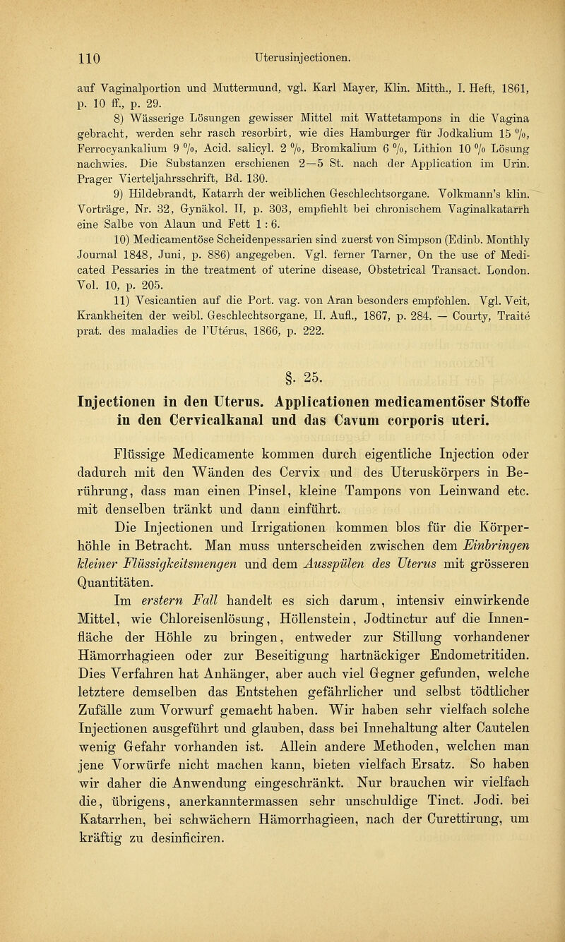 auf Vaginalportion und Muttermund, vgl. Karl Mayer, Klin. Mitth., I. Heft, 1861, p. 10 ff., p. 29. 8) Wässerige Lösungen gewisser Mittel mit Wattetampons in die Vagina gebracht, werden sehr rasch resorbirt, wie dies Hamburger für Jodkalium 15 °/°> Ferrocyankalium 9 °/o, Acid. salicyl. 2 °/o, Bromkalium 6 °/o, Lithion 10 °/° Lösung nachwies. Die Substanzen erschienen 2—5 St. nach der Application im Urin. Prager Vierteljahrsschrift, Bd. 130. 9) Hildebrandt, Katarrh der weiblichen Geschlechtsorgane. Volkmann's klin. Vorträge, Nr. 32, Gynäkol. II, p. 303, empfiehlt bei chronischem Vaginalkatarrh eine Salbe von Alaun und Fett 1:6. 10) Medicamentöse Scheidenpessarien sind zuerst von Simpson (Edinb. Monthly Journal 1848, Juni, p. 886) angegeben. Vgl. ferner Tarner, On the use of Medi- cated Pessaries in the treatment of uterine disease, Obstetrical Transact. London. Vol. 10, p. 205. 11) Vesicantien auf die Port. vag. von Aran besonders empfohlen. Vgl. Veit, Krankheiten der weibl. Geschlechtsorgane, IL Aufl., 1867, p. 284. — Courty, Traite prat. des maladies de l'Uterus, 1866, p. 222. §• 25. Injectionen in den Uterus. Applicationen medicamentöser Stoffe in den Cervicalkanal und das Cavum corporis uteri. Flüssige Medicamente kommen durch eigentliche Injection oder dadurch mit den Wänden des Cervix und des Uteruskörpers in Be- rührung, dass man einen Pinsel, kleine Tampons von Leinwand etc. mit denselben tränkt und dann einführt. Die Injectionen und Irrigationen kommen blos für die Körper- höhle in Betracht. Man muss unterscheiden zwischen dem Einbringen kleiner Flüssigkeitsmengen und dem Ausspülen des Uterus mit grösseren Quantitäten. Im erstem Fall handelt es sich darum, intensiv einwirkende Mittel, wie Chloreisenlösung, Höllenstein, Jodtinctur auf die Innen- fläche der Höhle zu bringen, entweder zur Stillung vorhandener Hämorrhagieen oder zur Beseitigung hartnäckiger Endometritiden. Dies Verfahren hat Anhänger, aber auch viel Gegner gefunden, welche letztere demselben das Entstehen gefährlicher und selbst tödtlicher Zufälle zum Vorwurf gemaeht haben. Wir haben sehr vielfach solche Injectionen ausgeführt und glauben, dass bei Innehaltung alter Cautelen wenig Gefahr vorhanden ist. Allein andere Methoden, welchen man jene Vorwürfe nicht machen kann, bieten vielfach Ersatz. So haben wir daher die Anwendung eingeschränkt. Nur brauchen wir vielfach die, übrigens, anerkanntermassen sehr unschuldige Tinct. Jodi. bei Katarrhen, bei schwächern Hämorrhagieen, nach der Curettirung, um kräftig zu desinficiren.