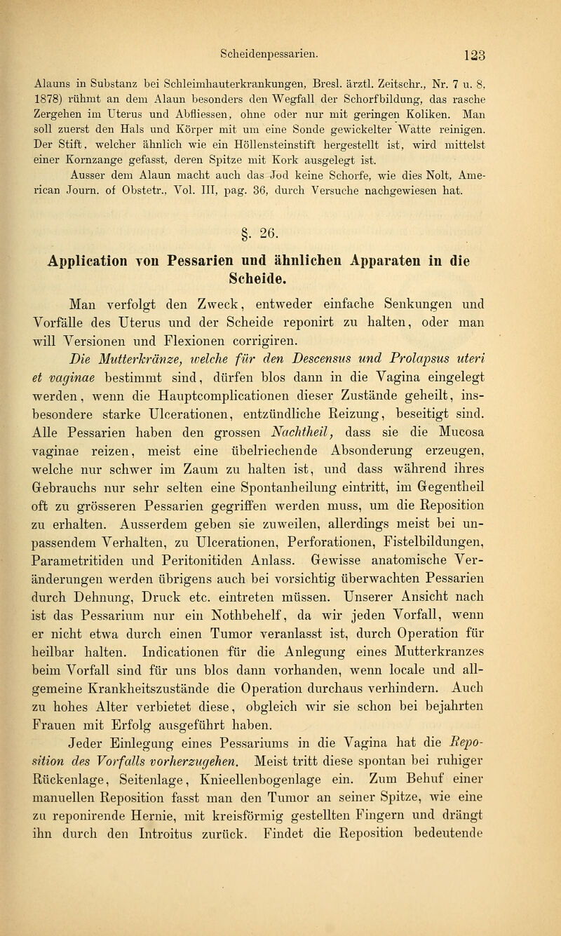 Alauns in Substanz bei Schleimhauterkrankungen, Bresl. ärztl. Zeitschr., Nr. 7 u. 8, 1878) rühmt an dem Alaun besonders den Wegfall der Schorf bildung, das rasche Zergehen im Uterus und Abfliessen, ohne oder nur mit geringen Koliken. Man soll zuerst den Hals und Körper mit um eine Sonde gewickelter Watte reinigen. Der Stift, welcher ähnlich wie ein Höllensteinstift hergestellt ist, wird mittelst einer Kornzange gefasst, deren Spitze mit Kork ausgelegt ist. Ausser dem Alaun macht auch das Jod keine Schorfe, wie dies Nolt, Ame- rican Journ. of Obstetr., Vol. III, pag. 36, durch Versuche nachgewiesen hat. §• 26. Application von Pessarien und ähnlichen Apparaten in die Scheide. Man verfolgt den Zweck, entweder einfache Senkungen und Vorfälle des Uterus und der Scheide reponirt zu halten, oder man will Versionen und Flexionen corrigiren. Die Mutterkränze, welche für den Descensus und Prolapsus uteri et vaginae bestimmt sind, dürfen blos dann in die Vagina eingelegt werden, wenn die Hauptcomplicationen dieser Zustände geheilt, ins- besondere starke Ulcerationen, entzündliche Reizung, beseitigt sind. Alle Pessarien haben den grossen Nachtheil, dass sie die Mucosa vaginae reizen, meist eine übelriechende Absonderung erzeugen, welche nur schwer im Zaum zu halten ist, und dass während ihres Gebrauchs nur sehr selten eine Spontanheilung eintritt, im Gregentheil oft zu grösseren Pessarien gegriffen werden niuss, um die Reposition zu erhalten. Ausserdem geben sie zuweilen, allerdings meist bei un- passendem Verhalten, zu Ulcerationen, Perforationen, Fistelbildungen, Parametritiden und Peritonitiden Anlass. Gewisse anatomische Ver- änderungen werden übrigens auch bei vorsichtig überwachten Pessarien durch Dehnung, Druck etc. eintreten müssen. Unserer Ansicht nach ist das Pessarium nur ein Nothbehelf, da wir jeden Vorfall, wenn er nicht etwa durch einen Tumor veranlasst ist, durch Operation für heilbar halten. Indicationen für die Anlegung eines Mutterkranzes beim Vorfall sind für uns blos dann vorhanden, wenn locale und all- gemeine Krankheitszustände die Operation durchaus verhindern. Auch zu hohes Alter verbietet diese, obgleich wir sie schon bei bejahrten Frauen mit Erfolg ausgeführt haben. Jeder Einlegung eines Pessariums in die Vagina hat die Repo- sition des Vorfalls vorherzugehen. Meist tritt diese spontan bei ruhiger Rückenlage, Seitenlage, Knieellenbogenlage ein. Zum Behuf einer manuellen Reposition fasst man den Tumor an seiner Spitze, wie eine zu reponirende Hernie, mit kreisförmig gestellten Fingern und drängt ihn durch den Introitus zurück. Findet die Reposition bedeutende