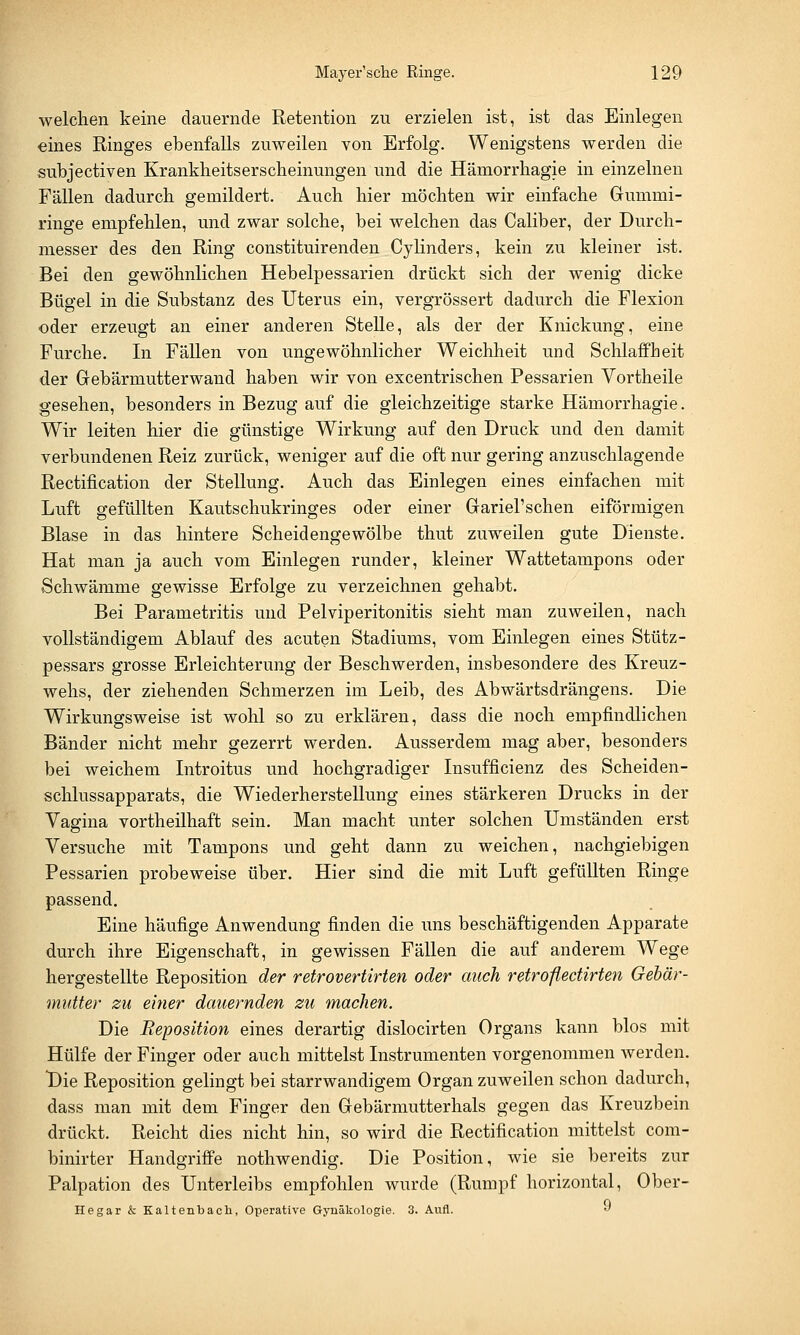 welchen keine dauernde Retention zu erzielen ist, ist das Einlegen eines Ringes ebenfalls zuweilen von Erfolg. Wenigstens werden die sübjectiven Krankheitserscheinungen und die Hämorrhagie in einzelnen Fällen dadurch gemildert. Auch hier möchten wir einfache Gummi- ringe empfehlen, und zwar solche, bei welchen das Caliber, der Durch- messer des den Ring constituirenden Cylinders, kein zu kleiner ist. Bei den gewöhnlichen Hebelpessarien drückt sich der wenig dicke Bügel in die Substanz des Uterus ein, vergrössert dadurch die Flexion oder erzeugt an einer anderen Stelle, als der der Knickung, eine Furche. In Fällen von ungewöhnlicher Weichheit und Schlaffheit der Gebärmutterwand haben wir von excentrischen Pessarien Vortheile gesehen, besonders in Bezug auf die gleichzeitige starke Hämorrhagie. Wir leiten hier die günstige Wirkung auf den Druck und den damit verbundenen Reiz zurück, weniger auf die oft nur gering anzuschlagende Rectification der Stellung. Auch das Einlegen eines einfachen mit Luft gefüllten Kautschukringes oder einer Gariel'sehen eiförmigen Blase in das hintere Scheidengewölbe thut zuweilen gute Dienste. Hat man ja auch vom Einlegen runder, kleiner Wattetampons oder Schwämme gewisse Erfolge zu verzeichnen gehabt. Bei Parametritis und Pelviperitonitis sieht man zuweilen, nach vollständigem Ablauf des acuten Stadiums, vom Einlegen eines Stütz- pessars grosse Erleichterung der Beschwerden, insbesondere des Kreuz- wehs, der ziehenden Schmerzen im Leib, des Abwärtsdrängens. Die Wirkungsweise ist wohl so zu erklären, dass die noch empfindlichen Bänder nicht mehr gezerrt werden. Ausserdem mag aber, besonders bei weichem Introitus und hochgradiger Insufficienz des Scheiden- schlussapparats, die Wiederherstellung eines stärkeren Drucks in der Vagina vortheilhaft sein. Man macht unter solchen Umständen erst Versuche mit Tampons und geht dann zu weichen, nachgiebigen Pessarien probeweise über. Hier sind die mit Luft gefüllten Ringe passend. Eine häufige Anwendung finden die uns beschäftigenden Apparate durch ihre Eigenschaft, in gewissen Fällen die auf anderem Wege hergestellte Reposition der retrovertirten oder auch retroflectirten Gebär- mutter zu einer dauernden zu machen. Die Reposition eines derartig dislocirten Organs kann blos mit Hülfe der Finger oder auch mittelst Instrumenten vorgenommen werden. t)ie Reposition gelingt bei starrwandigem Organ zuweilen schon dadurch, dass man mit dem Finger den Gebärmutterhals gegen das Kreuzbein drückt. Reicht dies nicht hin, so wird die Rectification mittelst com- binirter Handgriffe nothwendig. Die Position, wie sie bereits zur Palpation des Unterleibs empfohlen wurde (Rumpf horizontal, Ober- Hegar & Kaltenbacu, Operative Gynäkologie. 3. Aufl. •'