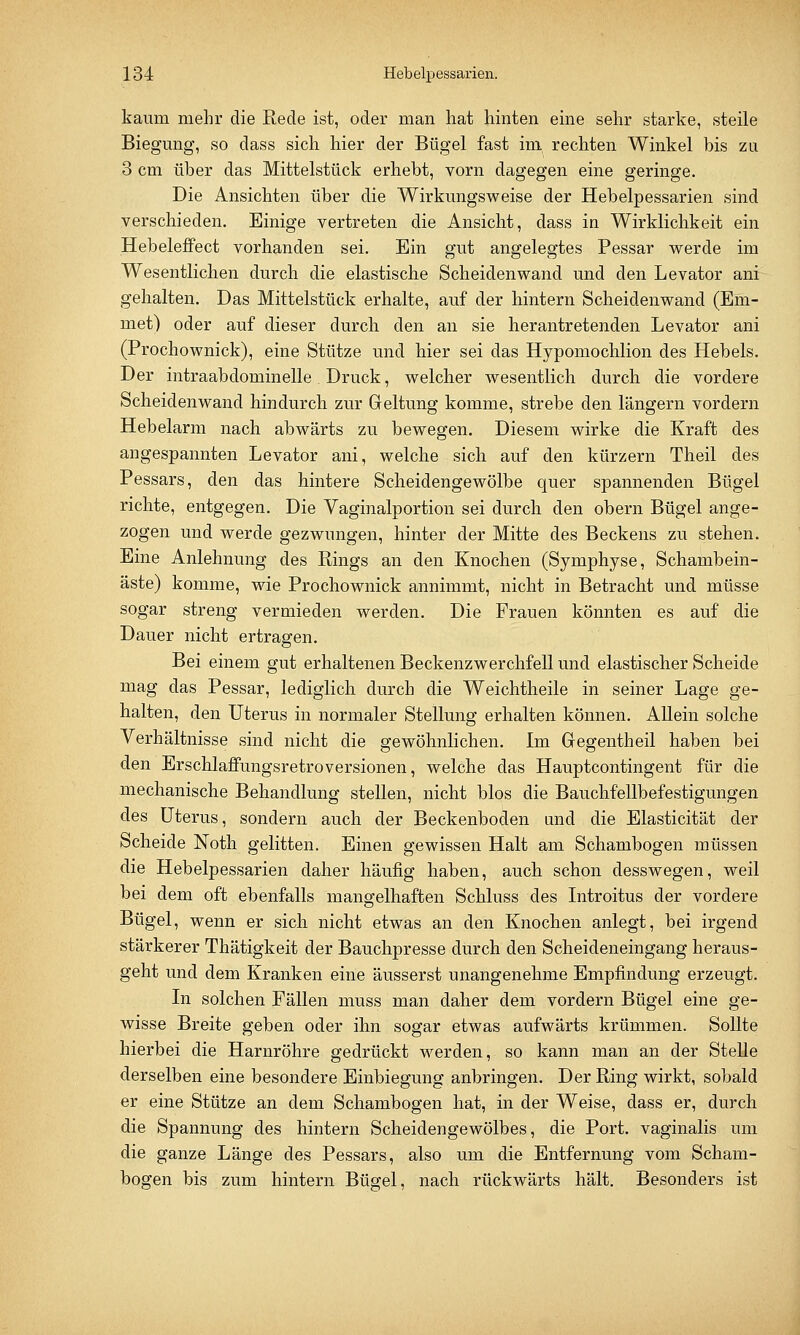 kaum mehr die Rede ist, oder man hat hinten eine sehr starke, steile Biegung, so dass sich hier der Bügel fast im rechten Winkel bis zu 3 cm über das Mittelstück erhebt, vorn dagegen eine geringe. Die Ansichten über die Wirkungsweise der Hebelpessarien sind verschieden. Einige vertreten die Ansicht, dass in Wirklichkeit ein Hebeleffect vorhanden sei. Ein gut angelegtes Pessar werde im Wesentlichen durch die elastische Scheidenwand und den Levator ani gehalten. Das Mittelstück erhalte, auf der hintern Scheidenwand (Em- met) oder auf dieser durch den an sie herantretenden Levator ani (Prochownick), eine Stütze und hier sei das Hypomochlion des Hebels. Der intraabdominelle Druck, welcher wesentlich durch die vordere Scheidenwand hindurch zur Geltung komme, strebe den längern vordem Hebelarm nach abwärts zu bewegen. Diesem wirke die Kraft des angespannten Levator ani, welche sich auf den kürzern Theil des Pessars, den das hintere Scheidengewölbe quer spannenden Bügel richte, entgegen. Die Vaginalportion sei durch den obern Bügel ange- zogen und werde gezwungen, hinter der Mitte des Beckens zu stehen. Eine Anlehnung des Rings an den Knochen (Symphyse, Schambein- äste) komme, wie Prochownick annimmt, nicht in Betracht und müsse sogar streng vermieden werden. Die Frauen könnten es auf die Dauer nicht ertragen. Bei einem gut erhaltenen Beckenzwerchfell und elastischer Scheide mag das Pessar, lediglich durch die Weichtheile in seiner Lage ge- halten, den Uterus in normaler Stellung erhalten können. Allein solche Verhältnisse sind nicht die gewöhnlichen. Im Gegentheil haben bei den Erschlaffungsretroversionen, welche das Hauptcontingent für die mechanische Behandlung stellen, nicht blos die Bauchfellbefestigungen des Uterus, sondern auch der Beckenboden and die Elasticität der Scheide Noth gelitten. Einen gewissen Halt am Schambogen müssen die Hebelpessarien daher häufig haben, auch schon desswegen, weil bei dem oft ebenfalls mangelhaften Schluss des Introitus der vordere Bügel, wenn er sich nicht etwas an den Knochen anlegt, bei irgend stärkerer Thätigkeit der Bauchpresse durch den Scheideneingang heraus- geht und dem Kranken eine äusserst unangenehme Empfindung erzeugt. In solchen Fällen muss man daher dem vordem Bügel eine ge- wisse Breite geben oder ihn sogar etwas aufwärts krümmen. Sollte hierbei die Harnröhre gedrückt werden, so kann man an der Stelle derselben eine besondere Einbiegung anbringen. Der Ring wirkt, sobald er eine Stütze an dem Schambogen hat, in der Weise, dass er, durch die Spannung des hintern Scheidengewölbes, die Port, vaginalis um die ganze Länge des Pessars, also um die Entfernung vom Scham- bogen bis zum hintern Bügel, nach rückwärts hält. Besonders ist