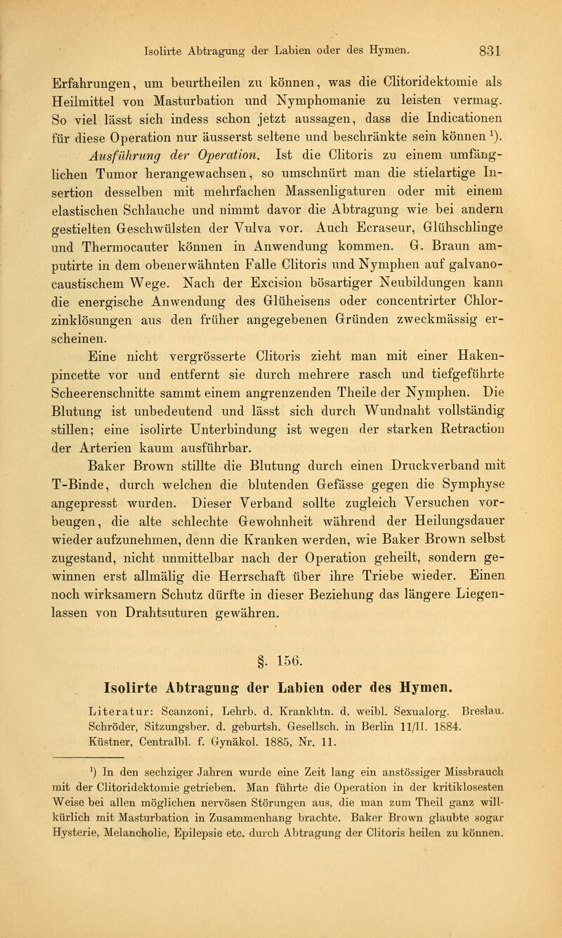 Erfahrungen, um beurtheilen zu können, was die Clitoridektomie als Heilmittel von Masturbation und Nymphomanie zu leisten vermag. So viel l'ässt sich indess schon jetzt aussagen, dass die Indicationen für diese Operation nur äusserst seltene und beschränkte sein können 1). Ausführung der Operation. Ist die Clitoris zu einem umfäng- lichen Tumor herangewachsen, so umschnürt man die stielartige In- sertion desselben mit mehrfachen Massenligaturen oder mit einem elastischen Schlauche und nimmt davor die Abtragung wie bei andern gestielten Geschwülsten der Vulva vor. Auch Ecraseur, Glühschlinge und Thermocauter können in Anwendung kommen. G. Braun am- putirte in dem obenerwähnten Falle Clitoris und Nymphen auf galvano- caustischem Wege. Nach der Excision bösartiger Neubildungen kann die energische Anwendung des Glüheisens oder concentrirter Chlor- zinklösungen aus den früher angegebenen Gründen zweckmässig er- scheinen. Eine nicht vergrösserte Clitoris zieht man mit einer Haken- pincette vor und entfernt sie durch mehrere rasch und tiefgeführte Scheerenschnitte sammt einem angrenzenden Theile der Nymphen. Die Blutung ist unbedeutend und lässt sich durch Wundnaht vollständig stillen; eine isolirte Unterbindung ist wegen der starken Retraction der Arterien kaum ausführbar. Baker Brown stillte die Blutung durch einen Druckverband mit T-Binde, durch welchen die blutenden Gefässe gegen die Symphyse angepresst wurden. Dieser Verband sollte zugleich Versuchen vor- beugen, die alte schlechte Gewohnheit während der Heilungsdauer wieder aufzunehmen, denn die Kranken werden, wie Baker Brown selbst zugestand, nicht unmittelbar nach der Operation geheilt, sondern ge- winnen erst allmälig die Herrschaft über ihre Triebe wieder. Einen noch wirksamem Schutz dürfte in dieser Beziehung das längere Liegen- lassen von Drahtsuturen gewähren. §. 156. Isolirte Abtragung der Labien oder des Hymen. Literatur: Scanzoni, Lehrb. d. Krankhtn. d. weibl. Sexualorg. Breslau. Schröder, Sitzungsber. d. geburtsh. Gesellsch. in Berlin 11/11. 1884. Küstner, Centralbl. f. Gynäkol. 1885, Nr. 11. *) In den sechziger Jahren wurde eine Zeit lang ein anstössiger Missbrauch mit der Clitoridektomie getrieben. Man führte die Operation in der kritiklosesten Weise bei allen möglichen nervösen Störungen aus, die man zum Theil ganz will- kürlich mit Masturbation in Zusammenhang brachte. Baker Brown glaubte sogar Hysterie, Melancholie, Epilepsie etc. durch Abtragung der Clitoris heilen zu können.