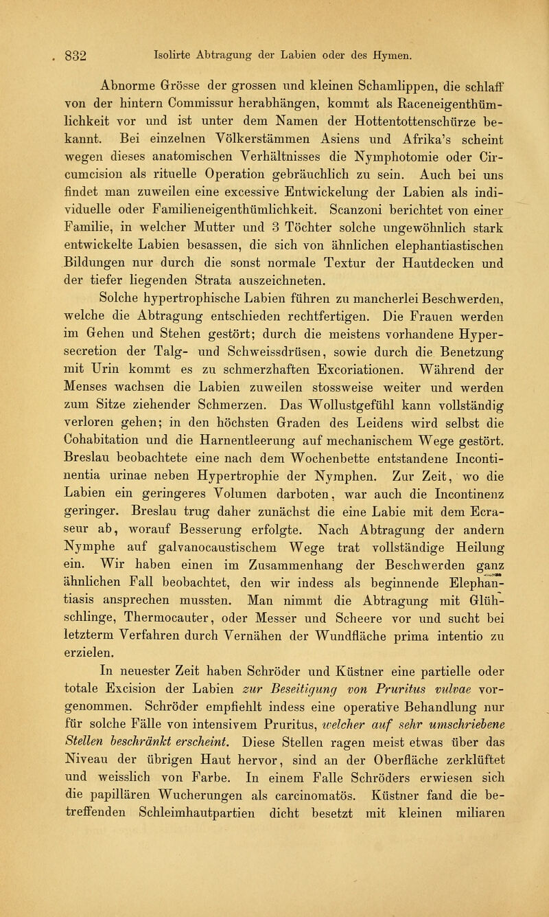 Abnorme Grösse der grossen und kleinen Schamlippen, die schlaff von der hintern Commissur herabhängen, kommt als Raceneigenthüm- lichkeit vor und ist unter dem Namen der Hottentottenschürze be- kannt. Bei einzelnen Völkerstämmen Asiens und Afrika's scheint wegen dieses anatomischen Verhältnisses die Nyinphotomie oder Cir- cumcision als rituelle Operation gebräuchlich zu sein. Auch bei uns findet man zuweilen eine excessive Entwickelung der Labien als indi- viduelle oder Familieneigenthümlichkeit. Scanzoni berichtet von einer Familie, in welcher Mutter und 3 Töchter solche ungewöhnlich stark entwickelte Labien besassen, die sich von ähnlichen elephantiastischen Bildungen nur durch die sonst normale Textur der Hautdecken und der tiefer liegenden Strata auszeichneten. Solche hypertrophische Labien führen zu mancherlei Beschwerden, welche die Abtragung entschieden rechtfertigen. Die Frauen werden im Gehen und Stehen gestört; durch die meistens vorhandene Hyper- secretion der Talg- und Schweissdrüsen, sowie durch die Benetzung mit Urin kommt es zu schmerzhaften Excoriationen. Während der Menses wachsen die Labien zuweilen stossweise weiter und werden zum Sitze ziehender Schmerzen. Das Wollustgefühl kann vollständig verloren gehen; in den höchsten Graden des Leidens wird selbst die Cohabitation und die Harnentleerung auf mechanischem Wege gestört. Breslau beobachtete eine nach dem Wochenbette entstandene Inconti- nentia urinae neben Hypertrophie der Nymphen. Zur Zeit, wo die Labien ein geringeres Volumen darboten, war auch die Incontinenz geringer. Breslau trug daher zunächst die eine Labie mit dem Ecra- seur ab, worauf Besserung erfolgte. Nach Abtragung der andern Nymphe auf galvanocaustischem Wege trat vollständige Heilung ein. Wir haben einen im Zusammenhang der Beschwerden ganz ähnlichen Fall beobachtet, den wir indess als beginnende Elephan- tiasis ansprechen mussten. Man nimmt die Abtragung mit Glüh- schlinge, Thermocauter, oder Messer und Scheere vor und sucht bei letzterm Verfahren durch Vernähen der Wundfläche prima intentio zu erzielen. In neuester Zeit haben Schröder und Küstner eine partielle oder totale Excision der Labien zur Beseitigung von Pruritus vulvae vor- genommen. Schröder empfiehlt indess eine operative Behandlung nur für solche Fälle von intensivem Pruritus, welcher auf sehr umschriebene Stellen beschränkt erscheint. Diese Stellen ragen meist etwas über das Niveau der übrigen Haut hervor, sind an der Oberfläche zerklüftet und weisslich von Farbe. In einem Falle Schröders erwiesen sich die papillären Wucherungen als carcinomatös. Küstner fand die be- treffenden Schleimhautpartien dicht besetzt mit kleinen miliaren