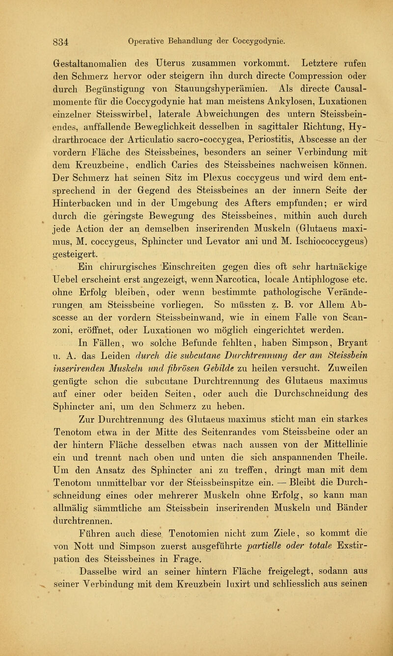 Gestaltanomalien des Uterus zusammen vorkommt. Letztere rufen den Schmerz hervor oder steigern ihn durch directe Compression oder durch Begünstigung von Stauungshyperämien. Als directe Causal- momente für die Coccygodynie hat man meistens Ankylosen, Luxationen einzelner Steisswirbel, laterale Abweichungen des untern Steissbein- endes, auffallende Beweglichkeit desselben in sagittaler Richtung, Hy- drarthrocace der Articulatio sacro-coccygea, Periostitis, Abscesse an der vordem Fläche des Steissbeines, besonders an seiner Verbindung mit dem Kreuzbeine, endlich Caries des Steissbeines nachweisen können. Der Schmerz hat seinen Sitz im Plexus coccygeus und wird dem ent- sprechend in der Gegend des Steissbeines an der innern Seite der Hinterbacken und in der Umgebung des Afters empfunden; er wird durch die geringste Bewegung des Steissbeines, mithin auch durch jede Action der an demselben inserirenden Muskeln (Glutaeus maxi- mus, M. coccygeus, Sphincter und Levator ani und M. Ischiococcygeus) gesteigert. Ein chirurgisches Einschreiten gegen dies oft sehr hartnäckige Uebel erscheint erst angezeigt, wenn Narcotica, locale Antiphlogose etc. ohne Erfolg bleiben, oder wenn bestimmte pathologische Verände- rungen am Steissbeine vorliegen. So müssten z. B. vor Allem Ab- scesse an der vordem Steissbeinwand, wie in einem Falle von Scan- zoni, eröffnet, oder Luxationen wo möglich eingerichtet werden. In Fällen, wo solche Befunde fehlten, haben Simpson, Bryant u. A. das Leiden durch die subcutane Durchtrennung der am Steissbein inserirenden Muskeln und fibrösen Gebilde zu heilen versucht. Zuweilen genügte schon die subcutane Durchtrennung des Glutaeus maximus auf einer oder beiden Seiten, oder auch die Durchschneidung des Sphincter ani, um den Schmerz zu heben. Zur Durchtrennung des Glutaeus maximus sticht man ein starkes Tenotom etwa in der Mitte des Seitenrandes vom Steissbeine oder an der hintern Fläche desselben etwas nach aussen von der Mittellinie ein und trennt nach oben und unten die sich anspannenden Theile. Um den Ansatz des Sphincter ani zu treffen, dringt man mit dem Tenotom unmittelbar vor der Steissbeinspitze ein. — Bleibt die Durch- schneidung eines oder mehrerer Muskeln ohne Erfolg, so kann man allmälig sämmtliche am Steissbein inserirenden Muskeln und Bänder durchtrennen. Führen auch diese Tenotomien nicht zum Ziele, so kommt die von Nott und Simpson zuerst ausgeführte partielle oder totale Exstir- pation des Steissbeines in Frage. Dasselbe wird an seiner hintern Fläche freigelegt, sodann aus seiner Verbindung mit dem Kreuzbein laxirt und schliesslich aus seinen