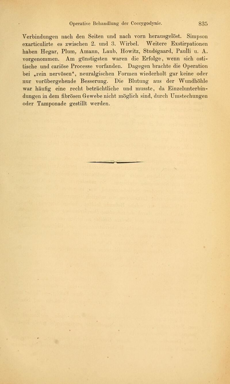Verbindungen nach den Seiten und nach vorn herausgelöst. Simpson exarticulirte es zwischen 2. und 3. Wirbel. Weitere Exstirpationen haben Hegar, Plum, Aniann, Laub, Howitz, Studsgaard, Paulli u. A. vorgenommen. Am günstigsten waren die Erfolge, wenn sich osti- tische und cariöse Processe vorfanden. Dagegen brachte die Operation bei „rein nervösen, neuralgischen Formen wiederholt gar keine oder nur vorübergehende Besserung. Die Blutung aus der Wundhöhle war häufig eine recht beträchtliche und musste, da Einzelunterbin- dungen in dem fibrösen Gewebe nicht möglich sind, durch Umstechungen oder Tamponade gestillt werden.