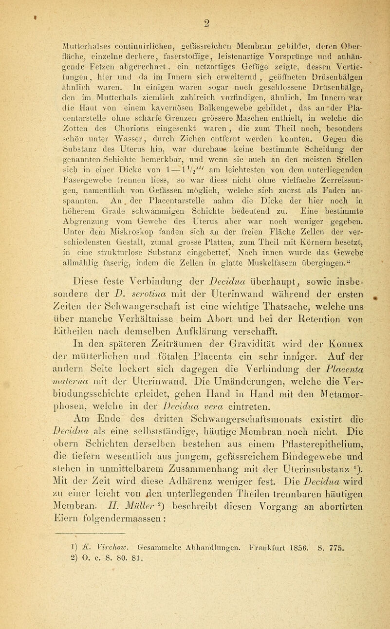 Miitterluilses continiiidicheii, gefässreichcn Membran gebildet, deren Ober- fläche, einzelne derbere, faserstofFige, leistenardge Vorsprünge und anhän- gende Fetzen abgerechnet , ein netzartiges Gefüge zeigte, dessen Vertie- fungen, hier und da im Innern sich erweiternd, geöffneten ürüsenbälgen ähnlieh waren. In einigen waren sogar noch geschlossene Drüsenbälge, den im Matterhals ziemlich zahlreich vorfindigen, ähnlich. Im Innern war die Haut von einem kavernösen Balkengewebe gebildet, das an der Pla- centarstelle ohne scharfe Grenzen grössere Maschen enthielt, in welche die Zotten des Chorions eingesenkt waren , die zum Theil noch, besonders schön unter Wasser, durch Ziehen entfernt werden konnten. Gegen die Substanz des Uterus hin, war durehaue keine bestimmte Scheidung der genannten Schichte bemerkbar, und wenn sie auch an den meisten Stellen sich in einer Dicke von 1 — IV2' f-i^i leichtesten von dem unterliegenden Fasergewebe trennen liess, so war diess nicht ohne vielfache Zerreissun- gen, namentlich von Gefässen möglich, welche sich zuerst als Faden an- spannten. An. der Placentarstelle nahm die Dicke der hier noch in höherem Grade schwammigen Schichte bedeutend zu. Eine bestimmte Abgrenzung vom Gewebe des Uterus aber war noch weniger gegeben. Unter dem Miskroskop fanden sich an der freien Fläche Zellen der ver- schiedensten Gestalt, zumal grosse Platten, zum Theil mit Körnern besetzt, in eine strukturlose Substanz eingebettet. Nach innen wurde das Gewebe allmählig faserig, indem die Zellen in glatte Muskelfasern übergingen. Diese feste Verbindung der Decidua überhaupt, sowie insbe- sondere der D. serotiyia mit der Uterinwand während der ersten Zeiten der Schwangerschaft ist eine wichtige Thatsache, welche uns über manche Verhältnisse beim Abort und bei der Retention von Eitheilen nach demselben Aufklärung verschafft. In den späteren Zeiträumen der Gravidität wird der Konnex der mütterlichen und fötalen Placenta ein sehr inniger. Auf der andern Seite lockert sich dagegen die Verbindung der Placenta materyia mit der Utcrinwand. Die Umänderungen, welche die Ver- bindungsschichte erleidet, gehen Hand in Hand mit den Metamor- phosen, welche in der Decidua vera eintreten. Am Ende des dritten Schwangerschaftsmonats existirt die Decidua als eine selbstständige, häutige Membran noch nicht. Die obern Schichten derselben bestehen aus einem Pflasterepithelium, die tiefern wesentlich aus jtmgem, gefässreichem Bindegewebe und stehen in unmittelbarem Zusammenhang mit der Uterinsubstanz ^}. Mit der Zeit wird diese Adhärenz weniger fest. Die Decidua wird zu einer leicht von den unterliegenden Theilen trennbaren häutigen Membran. H. Müller 2) beschreibt diesen Vorgang an abortirten Eiern folo-endermaassen: 1) K. Virchotu. CTSsammelte Abhandlungen, t'rankfurt 1856. S. 775. 2) O. c. S. 80. 81.