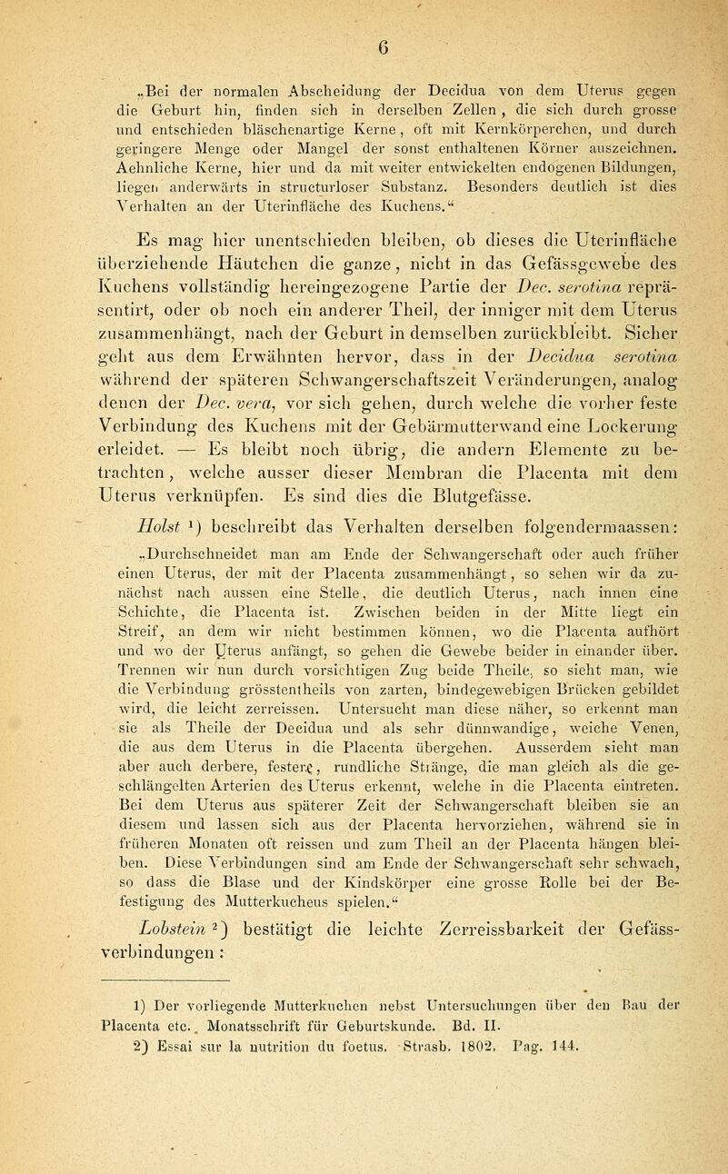 „Bei der normalen Abscheidnng der Decidua von dem Uterus gegen die Geburt hin, finden sich in derselben Zellen , die sich durch grosse und entschieden bläschenartige Kerne , oft mit Kernkörperchenj und durch geringere Menge oder Mangel der sonst enthaltenen Körner auszeichnen. Aehnliche Kerne, hier und da mit weiter entwickelten endogenen Bildungen, liegen anderwärts in structurloser Substanz. Besonders deutlich ist dies Verhalten an der Uterinfläche des Kuchens. Es mag hier unentschieden bleiben, ob dieses die Utcrinfläche überziehende Häutchen die ganze, nicht in das Gefässgcwebe des Kuchens vollständig hereingezogene Partie der Dec. serotina reprä- sentirt, oder ob noch ein anderer Theil, der inniger mit dem Uterus zusammenhängt, nach der Geburt in demselben zurückbleibt. Sicher geht aus dem Erwähnten hervor, dass in der Decidua serotina während der späteren Schwangerschaftszeit Veränderungen, analog denen der Bec. vera, vor sich gehen, durch welche die vorher feste Verbindung des Kuchens mit der Gebärmutterwand eine Lockerung erleidet. — Es bleibt noch übrig, die andern Elemente zu be- trachten , welche ausser dieser Membran die Placenta mit dem Uterus vei'knüpfen. Es sind dies die Blutgefässe. Holst ^) beschreibt das Verhalten derselben folgendermaassen: „Durchschneidet man am Ende der Schwangerschaft oder auch früher einen Uterus, der mit der Placenta zusammenhängt, so sehen wir da zu- nächst nach aussen eine Stelle, die deutlich Uterus, nach innen eine Schichte, die Placenta ist. Zwischen beiden in der Mitte liegt ein Streif, an dem wir nicht bestimmen können, wo die Placenta aufhört und wo der yterus anfängt, so gehen die Gewebe beider in einander über. Trennen wir nun durch vorsichtigen Zug beide Theile., so sieht man, wie die Verbindung grösstentheils von zarten, bindegewebigen Brücken gebildet wird, die leicht zerreissen. Untersucht man diese näher, so erkennt man sie als Theile der Decidua und als sehr dünnwandige, weiche Venen, die aus dem Uterus in die Placenta übergehen. Ausserdem sieht man aber auch derbere, fester.^, rundliche Stiänge, die man gleich als die ge- schlängelten Arterien des Uterus erkennt, welche in die Placenta eintreten. Bei dem Uterus aus späterer Zeit der Schwangerschaft bleiben sie an diesem und lassen sich aus der Placenta hervorziehen, während sie in früheren Monaten oft reissen und zum Theil an der Placenta hängen blei- ben. Diese Verbindungen sind am Ende der Schwangerschaft sehr schwach, so dass die Blase und der Kindskörper eine grosse Rolle bei der Be- festigung des Mutterkuchens spielen. Lohstein 2) bestätigt die leichte Zerreissbarkeit der Gefäss- verbindungen : 1) Der vorliegende Mutterkuchen nebst Untersuchungen über den Bau der Placenta etc., Monatsschrift für Geburtskunde. Bd. II. 2) Essai sur la nutrition du foetus. Strasb. 1802. Pag, 144.