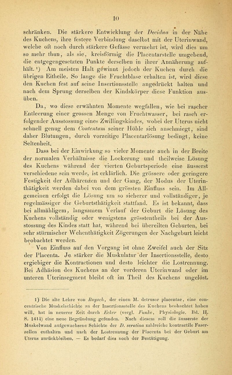 schränken. Die stärkere Entwicklung der Decidua in der Nähe des KuchenS; ihre festere Verbindung daselbst mit der Uterinwand, welche oft noch durch stärkere Gefässe vermehrt ist, wird dies um so mehr thun, als sie, kreisförmig die Placentarstelle umgebend, die entgegengesetzten Punkte derselben in ihrer Annäherung auf- hält. ') Am meisten Halt gewinnt jedoch der Kuchen durch die übrigen Eitheile. So lange die Fruchtblase erhalten ist, wird diese den Kuchen fest auf seine Insertionsstelle angedrückt halten und nach dem Sprung derselben der Kindskörper diese Funktion aus- üben. Da, wo diese erwähnten Momente wegfallen, wie bei rascher Entleerung einer grossen Menge von Fruchtwasser, bei rasch er- folgender Ausstossung eines Zwillingskindes, wobei der Uterus nicht schnell genug dem Contentum seiner Höhle sich anschmiegt, sind daher Blutungen, durch vorzeitige Placentarlösung bedingt, keine Seltenheit. Dass bei der Einwirkung so vieler Momente auch in der Breite der normalen Verhältnisse die Lockerung und theilweise Lösung des Kuchens während der vierten Geburtsperiode eine äusserst verschiedene sein werde, ist erklärlich. Die grössere oder geringere Festigkeit der Adhären2;en und der Gang, der Modus der Uterin- thätigkeit werden dabei von dem grössten Einfluss sein. Im All- gemeinen erfolgt die Lösung um so sicherer und vollständiger, je regelmässiger die Geburtsthätigkeit stattfand. Es ist bekannt, dass bei allmähligem_, langsamem Verlauf der Geburt die Lösung des Kuchens vollständig oder wenigstens grösstentheils bei der Aus- stossung des Kindes statt hat, während bei übereilten Geburten, bei sehr stürmischer Wehenthätigkeit Zögerungen der Nachgeburt leicht beobachtet werden. Von Einfluss auf den Vorgang ist ohne Zweifel auch der Sitz der Placenta. Je stärker die Muskulatur der Insertionsstelle, desto ergiebiger die Kontractionen und desto leichter die Lostrennung. Bei Adhäsion des Kuchens an der vorderen Uterinwand oder im unteren Uterinsegment bleibt oft im Theil des Kuchens ungelöst. 1) Die alte Lehre von Euyscli, der einen M. detrusor placentae, eine con- ceiitrische Muskelschiclite an der Insertionsstelle des Kuchens beobachtet haben will, hat in neuerer Zeit durch Echer (vergl. Funhe, Physiologie. Bd. II. S. 1414) eine neue Begründung gefunden. Nach diesem soll die äusserste der Muskelwand aufgewachsene Schichte der D. serotina zahlreiche kontractile Faser- zellen enthalten und nach der Lostrennung der Placenta bei der Geburt am Uterus zurückbleiben. — Es bedarf dies noch der Bestätigung.