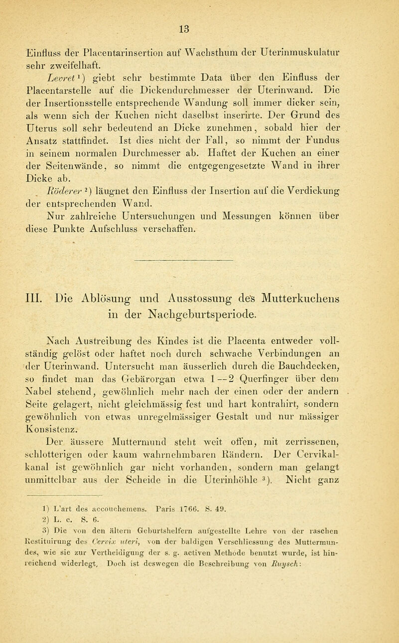 Einfluss der Placentarinsertion auf Wachsthum der Uterinmuskulatur sehr zweifelhaft. Levret ^) giebt sehr bestimmte Data über den Einfluss der Placentarstelle auf die Dickendurchmesser der Uterinwand. Die der Insertionsstelle entsprechende Wandung soll immer dicker sein, als wenn sich der Kuchen nicht daselbst inserirte. Der Grund des Uterus soll sehr bedeutend an Dicke zunehmen, sobald hier der Ansatz stattfindet. Ist dies nicht der Fall, so nimmt der Fundus in seinem normalen Durchmesser ab. Haftet der Kuchen an einer der Seiten wände, so nimmt die entgegengesetzte Wand in ihrer Dicke ab. Röderer -) läugnet den Einfluss der Insertion auf die Verdickung der entsprechenden Wand. Nur zahlreiche Untersuchungen und Messungen können über diese Punkte Aufschluss verschaffen. III. Die Ablösung und Ausstossung de's Mutterkuchens in der Nachgeburtsperiode. Nach Austreibung des Kindes ist die Placenta entweder voll- ständig gelöst oder haftet noch durch schwache Verbindungen an der Uterinwand. Untersucht man äusserlich durch die Bauchdecken, so findet man das Gebärorgan etwa 1—2 Querfinger über dem Nabel stehend, gewöhnlich mehr nach der einen oder der andern Seite gelagert, nicht gleichmässig fest und hart kontrahirt, sondern gewöhnlich von etwas unregelraässiger Gestalt und nur massiger Konsistenz. Der äussere Muttermund steht weit offen, mit zerrissenen, schlotterigen oder kaum wahrnehmbaren ßändern. Der Cervikal- kanal ist gewöhnlich gar nicht vorhanden, sondern man gelangt unmittelbar aus der Scheide in die Uterinhöhle ^). Nicht ganz 1) L'art des accouchemens. Paris 1766. >S. 49. 2) L. c. S. 6. 3) Die von den älteni Geburtshelfern autgestellte Lehre von der raschen Kestituirung des Cervix uteri, von der baldigen Verschliessung des Muttermun- des, wie sie zur Vertheidiguug der s. g. activen Methode benutzt wurde, ist hin- reichend widerlegt. Doch ist deswegen die Beschreibung von Euysch: