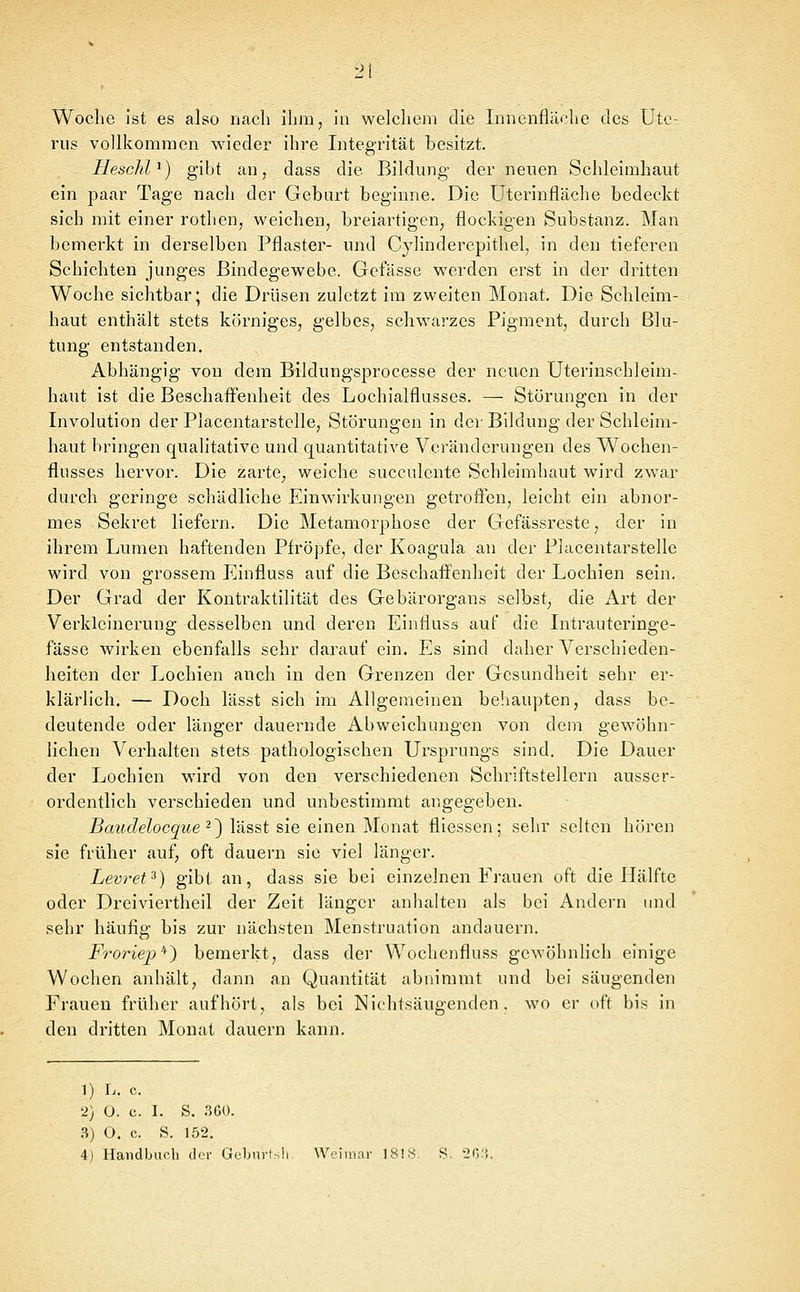 rus vollkommen wieder ihre Integrität besitzt. HescJil^) gibt an, dass die Bildung der neuen Schleimhaut ein paar Tage nach der Geburt beginne. Die üterinfläche bedeckt sich mit einer rothen, weichen, breiartigen, flockigen Substanz. Man bemerkt in derselben Pflaster- und Cylinderepithel, in den tieferen Schichten junges Bindegewebe. Gelasse werden erst in der dritten Woche sichtbar; die Drüsen zuletzt im zweiten Monat. Die Schleim- haut enthält stets körniges, gelbes, schwarzes Pigment, durch Blu- tung entstanden. Abhängig von dem Bildungsprocesse der neuen CJterinschleim- haut ist die Beschaffenheit des Lochialflusses. — Störungen in der Involution der Placentarstelle, Störungen in der Bildung der Schleim- haut bringen qualitative und quantitative Veränderungen des Wochen- flusses hervor. Die zarte, weiche succulente Schleimhaut wird zwar durch geringe schädliche Einwirkungen getroffen, leicht ein abnor- mes Sekret liefern. Die Metamorphose der Gefässreste, der in ihrem Lumen haftenden Pfropfe, der Koagula an der Placentarstelle wird von grossem Einfluss auf die Beschaffenheit der Lochien sein. Der Grad der Kontraktilität des Gebärorgans selbst, die Art der Verkleinerung desselben und deren Einfluss auf die Intrauteringe- fässe wirken ebenfalls sehr darauf ein. Es sind daher Verschieden- heiten der Lochien auch in den Grenzen der Gesundheit sehr er- klärlich. — Doch lässt sich im Allgemeinen behaupten, dass be- deutende oder länger dauernde Abweichungen von dem gewöhn- lichen Verhalten stets pathologischen Ursprungs sind. Die Dauer der Lochien wird von den verschiedenen Schriftstellern ausser- ordentlich verschieden und unbestimmt angegeben. Batulelocque ^~) lässt sie einen Monat fliessen; sehr selten hören sie früher auf, oft dauern sie viel länger. Levret^) gibt an, dass sie bei einzelnen Frauen oft die Hälfte oder Dreiviertheil der Zeit länger anlialten als bei Andern und sehr häufig bis zur nächsten Menstruation andauern. Ft'oriep'} bemerkt, dass der Wochenfluss gewöhnlich einige Wochen anhält, dann an Quantität abnimmt und bei säugenden Frauen früher aufhört, als bei Nichtsäugenden, wo er oft bis in den dritten Monat dauern kann. 1) L. c. 2) O. c. I. S. 3G0. .^) O. c. S. 152. 4) Handbuch der Geljurts!: Weimar 1818. S. 20:i.