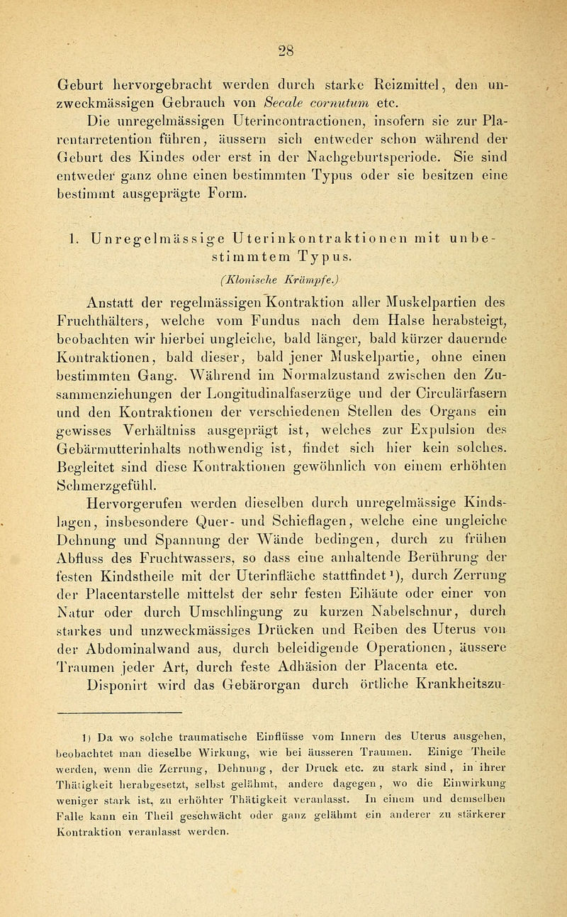 Geburt hervorgebracht werden durch starke Reizmittel, den un- zweckmässigen Gebrauch von Seeale coryiutum etc. Die unregelmässigen Uterincontractionen, insofern sie zur Pla- rcntarretention führen ^ äussern sich entweder schon während der Geburt des Kindes oder erst in der Nachgeburtsperiode. Sie sind entweder ganz ohne einen bestimmten Typus oder sie besitzen eine bestimmt ausgeprägte Form. 1. Unregelmässige Uterinkontraktionen mit unbe- stimmtem Typus. (Klonische Krämpfe.) Anstatt der regelmässigen Kontraktion aller Muskelpartien des Fruchthälters, welche vom Fundus nach dem Halse herabsteigt, beobachten wir hierbei ungleiche, bald länger, bald kürzer dauernde Kontraktionen, bald dieser, bald jener Muskelpartie, ohne einen bestimmten Gang. Während im Normalzustand zwischen den Zu- sammejaziehungen der Longitudinalfaserzüge und der Circulärfasern und den Kontraktionen der verschiedenen Stellen des Organs ein gewisses Verhältuiss ausgeprägt ist, welches zur Expulsion des Gebärmutterinhalts nothwendig ist, findet sich hier kein solches. Begleitet sind diese Kontraktionen gewöhnlich von einem erhöhten Schmerzgefühl. Hervorgerufen werden dieselben durch unregelmässige Kinds- lagen, insbesondere Quer- und Schieflagen, welche eine ungleiche Dehnung und Spannung der Wände bedingen, durch zu frühen Abfluss des Fruchtwassers, so dass eine anhaltende Berührung der festen Kindstheile mit der Uterinfläche stattfindet^), durch Zerrung der Placentarstelle mittelst der sehr festen Eihäute oder einer von Natur oder durch Umschlingung zu kurzen Nabelschnur, durch starkes und unzweckmässiges Drücken und Reiben des Uterus von der Abdominalwand aus, durch beleidigende Operationen, äussere Traumen jeder Art, durch feste Adhäsion der Placenta etc. Disponirt wird das Gebärorgan durch örtliche Krankheitszu- 1) Da wo solche traumatische Einflüsse vom Innern des Uterus ausgehen, beobachtet man dieselbe Wirkung, wie bei äusseren Traumen. Einige Theile werden, wenn die Zerrung, Dehnung, der Druck etc. zu starli sind, in ihrer Thätiglieit herabgesetzt, selbst gelähmt, andere dagegen, wo die Einwirkung weniger stark ist, zu erhöhter Thätigkeit veranlasst. In einem und demselben Falle kann ein Theil geschwächt oder ganz gelähmt ein anderer zu stärkerer Kontraktion veranlasst werden.