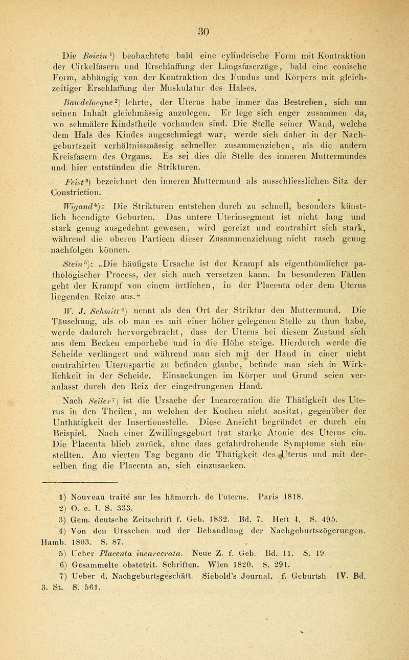 Die ßoivin') beobachtete bald eine cylindrisclie I'orm mit Kontraktion der Cirkelfasern und Erschlaffung der Längsfaserziige, bald eine conische P^oim, abhängig YOn der Kontraktion des Fundus und Körpers mit gleich- zeitiger Erschlaflung der Muskulatur des Halses. Baudelocque^) lehrte, der Uterus habe immer das Bestreben, sich um seinen Inhalt gleichmässig anzulegen. Er lege sich enger zusammen da, wo schmälere Kindstheile vorhanden sind. Die Stelle seiner Wand, welche dem Hals des Kindes angeschmiegt war, werde sich daher in der Nach- gcburtszeit -verhältnissmässig schneller zusammenziehen, als die andern Kreisfasern des Organs. Es sei dies die Stell« des inneren Muttermundes und hier entstünden die Strikturen. Feüt^) bezeichnet den inneren Muttermund als ausschliesslichen Sitz der Constriction. Wigand'^): Die Strikturen entstehen durch zu schnell, besonders künst- lich beendigte Geburten. Das untere Uterinsegment ist nicht laug und stark genug ausgedehnt gewiesen, wird gereizt und contrahirt sich stark, während die oberen Partieen dieser Zusammenziehung nicht rasch genug nachfolgen können. Stein^): „Die häufigste Ursache ist der Krampf als eigenthünilicher pa- thologischer Process, der sich auch versetzen kann. In besonderen Fällen geht der Krampf von einem örtlichen, in der Placenta oder dem Uterus liegenden Reize aus. W. J. Schmitt '^) nennt als den Ort der Striktur den Muttermund. Die Täuschung, als ob man es mit einer höher gelegenen Stelle zu thun habe, werde dadurch hervorgebracht, dass der Uterus bei diesem Zustand sich aus dem Becken emporhebe und in die Höhe steige. Hierdurch werde die Scheide verlängert und während man sich mit der Hand in einer nicht contrahirten Uteruspartie zu befinden glaube, befinde man sich in Wirk- lichkeit in der Scheide. Einsackungen im Körper und Grund seien ver- anlasst durcli den Reiz der eingedrungenen Hand. Nach Seiler'') ist die Ursache der Incarceration die Thätigkeit des Ute- rus in den Theilen , an welchen der Kuchen nicht ansitzt, gegenüber der Unthätigkeit der Insertionsstelle. Diese Ansicht begründet er durch ein Beispiel. Nach einer Zwillingsgeburt trat starke Atonie des Uterus ein. Die Placenta, blieb zurück, ohne dass gefahrdrohende S\mptome sich ein- stellten. Am vierten Tag begann die Thätigkeit des fjjterus und mit der- selben fing die Placenta an, sich einzusacken. 1) Nouveau traite sur les hämorrh. de l'uterus. Paris 1818. 2) O. c. T. S. 333. 3) Gem. deutsche Zeitschrift f. Geb. 1832. Bd. 7. Heft 4. S. 495. 4) Von den Ursachen und der Behandlung der Nachgeburtszögerungen. Hamb. 1803. S. 87. 5) Ueber Placenta incarcerata. Neue Z. f. Geb. Bd. 11. S. 19. 6) Gesammelte obstetrit. Schriften. Wien 1820. S. 291. 7) Ueber d. Nachgeburtsgesehäft. Siebold's Journal, f. Gcburtsh IV. Bd. 3. St. S. 561.