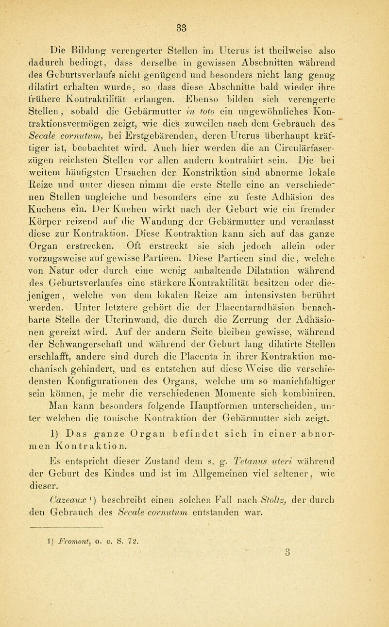 Die Bildung verengerter Stellen im Uterus ist theilweise also dadurch bedingt, dass derselbe in gewissen Abschnitten während des Geburtsverlaufs nicht genügend und besonders nicht lang genug dilatirt erhalten wurde ^ so dass diese Abschnitte bald wieder ihre frühere Kontraktilität erlangen. Ebenso bilden sich verengerte Stellen , sobald die Gebärmutter in toto ein ungewöhnliches Kon- traktionsvermögen zeigt; wie dies zuweilen nach dem Gebrauch des Seeale cornuüim, bei Erstgebärenden, deren Uterus überhaupt kräf- tiger ist, beobachtet wird. Auch hier werden die an Circulärfaser- zügen reichsten Stellen vor allen andern kontrahirt sein. Die bei weitem häufigsten Ursachen der Konstriktion sind abnorme lokale Reize und unter diesen nimmt die erste Stelle eine an verschiede' nen Stellen ungleiche und besonders eine zu feste Adhäsion des Kuchens ein. Der Kuchen wirkt nach der Geburt wie ein fremder Körper reizend auf die Wandung der Gebärmutter und veranlasst diese zur Kontraktion. Diese Kontraktion kann sich auf das ganze Organ erstrecken. Oft erstreckt sie sich jedoch allein oder vorzugsweise auf gewisse Partieen. Diese Partieen sind die, welche von Natur oder durch eine wenig anhaltende Dilatation während des Geburtsverlaufes eine stärkere Kontraktilität besitzen oder die- jenigen, welche von dem lokalen Reize am intensivsten berührt werden. Unter letztere gehört die der Placentaradhäsion benach- barte Stelle der Uterinwand, die durch die Zerrung der Adhäsio- nen gereizt wird. Auf der andern Seite bleiben gewisse, während der Schwangerschaft und während der Geburt lang dilatirte Stellen erschlafft, andere sind durch die Placenta in ihrer Kontraktion me- chanisch gehindert, und es entstehen auf diese Weise die verschie- densten Konfigurationen des Organs, welche um so manichfaltiger sein können, je mehr die verschiedenen Momente sich kombiniren. Man kann besonders folgende Hauptformen unterscheiden, un- ter welchen die tonische Kontraktion der Gebärmutter sich zeigt. 1) Das ganze Organ befindet sich in einer abnor- men Kontraktion. Es entspricht dieser Zustand dem s. g. Tetanus uteri während der Geburt des Kindes und ist im Allgemeinen viel seltener, wie dieser. Cazeaux ') beschreibt einen solchen Fall nach Stoltz, der durch den Gebrauch des Seeale cornutum entstanden war. 1) Iromont, 0. c. S. 72.