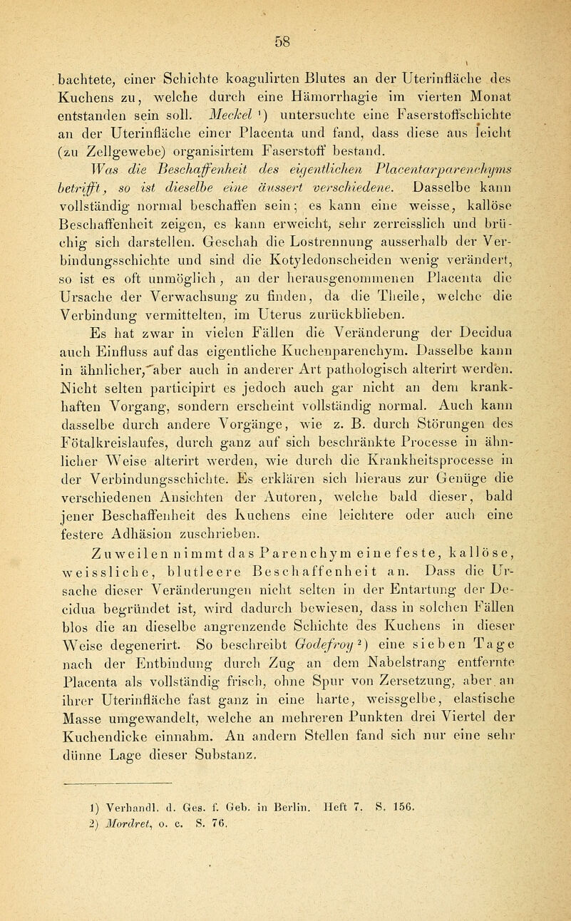 bachtete, einer Schichte koagulirten Blutes an der Uterinfläche des Kuchens zu, welche durch eine Hämorrhagie im vierten Monat entstanden sein soll. MecJcel ') untersuchte eine Faserstoffschichte an der Uterinfläche einer Placenta und fand, dass diese aus leicht (zu Zellgewebe) organisirtem Faserstoff bestand. Was die Beschaffenheit des eigentlichen PlacentarjjarencJiyms betrifft, so ist dieselbe eine äussert verschiede7ie. Dasselbe kann vollständig normal beschaffen sein; es kann eine weisse^ kailöse Beschaffenheit zeigen, es kann erweicht, sehr zerreisslich und brü- chig sich darstellen. Geschah die Lostrennung ausserhalb der Ver- bindungsschichte und sind die Kotjledonscheiden wenig verändert, so ist es oft unmöglich, an der herausgenommenen Placenta die Ursache der Verwachsung zu finden, da die Theile, welche die Verbindung vermittelten, im Uterus zurückblieben. Es hat zwar in vielen Fällen die Veränderung der Decidua auch Einfluss auf das eigentliche Kuchenparenchym. Dasselbe kann in ähnlicher,''aber auch in anderer Art pathologisch alterirt werden. Nicht selten participirt es jedoch auch gar nicht an dem krank- haften Vorgang, sondern erscheint vollständig normal. Auch kann dasselbe durch andere Vorgänge, wie z. B. durch Störungen des Fötalkreislaufes, durch ganz auf sich beschränkte Processe in ähn- licher Vl'^eise alterirt werden, wie durch die Krankheitsprocesse in der Verbindungsschichte. Es erklären sich hieraus zur Genüge die verschiedenen Ansichten der Autoren, welche bald dieser, bald jener Beschaffenheit des Kuchens eine leichtere oder auch eine festere Adhäsion zuschrieben. Zuweilen nimmt das Parenchym eine feste, kallöse, weissliche, blutleere Beschaffenheit an. Dass die Ur- sache dieser Veränderungen nicht selten in der Entartung der De- cidua begründet ist, wird dadurch bewiesen, dass in solchen Fällen blos die an dieselbe angrenzende Schichte des Kuchens in dieser Weise degenerirt. So beschreibt Oodefroy-) eine sieben Tage nach der Entbindung durch Zug an dem Nabelstrang entfernte Placenta als vollständig friscli, ohne Spur von Zersetzung, aber, an ihrer Uterinfläche fast ganz in eine harte, weissgelbe, elastische Masse umgewandelt, welche an mehreren Punkten drei Viertel der Kuchendicke einnahm. An andern Stellen fand sich nur eine sehr dünne Lage dieser Substanz. 1) Verband!, d. Ges. f. Geb. in Berlin. Heft 7. S. 156.