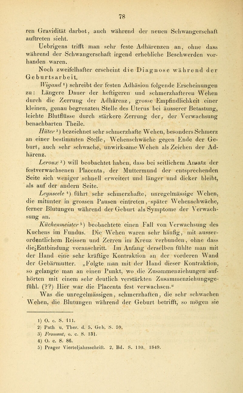 ren Gravidität darbot, auch während der neuen Schwangerschaft auftreten sieht. Uebrigens trifft man sehr feste Adhärenzen an, ohne dass während der Schwangerschaft irgend erhebliche Beschwerden vor- handen waren. Noch zweifelhafter erscheint die Diagnose während der Geburtsarbeit. Wigand^) schreibt der festen Adhäsion folgende Erscheinungen zu: Längere Dauer der heftigeren und schmerzhafteren Wehen durch die Zerrung der Adhärenz, grosse Empfindlichkeit einer kleinen, genau begrenzten Stelle des Uterus bei äusserer Betastung, leichte Blutflüsse durch stärkere Zerrung der, der Verwachsung benachbarten Theile. Hüte?- -) bezeichnet sehr schmerzhafte Wehen, besonders Schmerz an einer bestimmten Stelle, Wehenschwäche gegen Ende der Ge- burt, auch sehr schwache, unwirksame Wehen als Zeichen der Ad- härenz. Leroux ^) will beobachtet haben, dass bei seitlichem An«atz der festverwachsenen Placenta, der Muttermund der entsprechenden Seite sich weniger schnell erweitert und länger und dicker bleibt, als auf der andern Seite. Leynseele *) führt sehr schmerzhafte, unregelmässige Wehen, die mitunter in grossen Pausen eintreten,-später Wehenschwäche, ferner Blutungen während der Geburt als Symptome der Verwach- sung an. Küchenmeister^) beobachtete einen Fall von Verwachsung des Kuchens im Fundus. Die Wehen waren sehr häufig, mit ausser- ordentlichem Reissen und Zerren im Xreuz verbunden, ohne dass die^Entbindung voranschritt. Im Anfang derselben fühlte man mit der Hand eine sehr kräftige Kontraktion an der vorderen Wand der Gebärmutter, „Folgte man mit der Hand dieser Kontraktion, so gelangte man an einen Punkt, wo die Zusammenziehungen auf- hörten mit einem sehr deutlich verstärkten Zusammenziehungsge- fühl, (??) Hier war die Placenta fest verwachsen. Was die unregelmässigen, schmerzhaften, die sehr schwachen Wehen, die Blutungen während der Geburt betrifft, so mögen sie 1) O. c. S. 111. 2) Path. u. Ther. d. 5. Geb. ti. 59. 3) Fromont, o. c. S. 131. 4) O. c. S. 86. 5) Prager Vierteljahrsschrift. 2. Bd. S. 110. 1849.