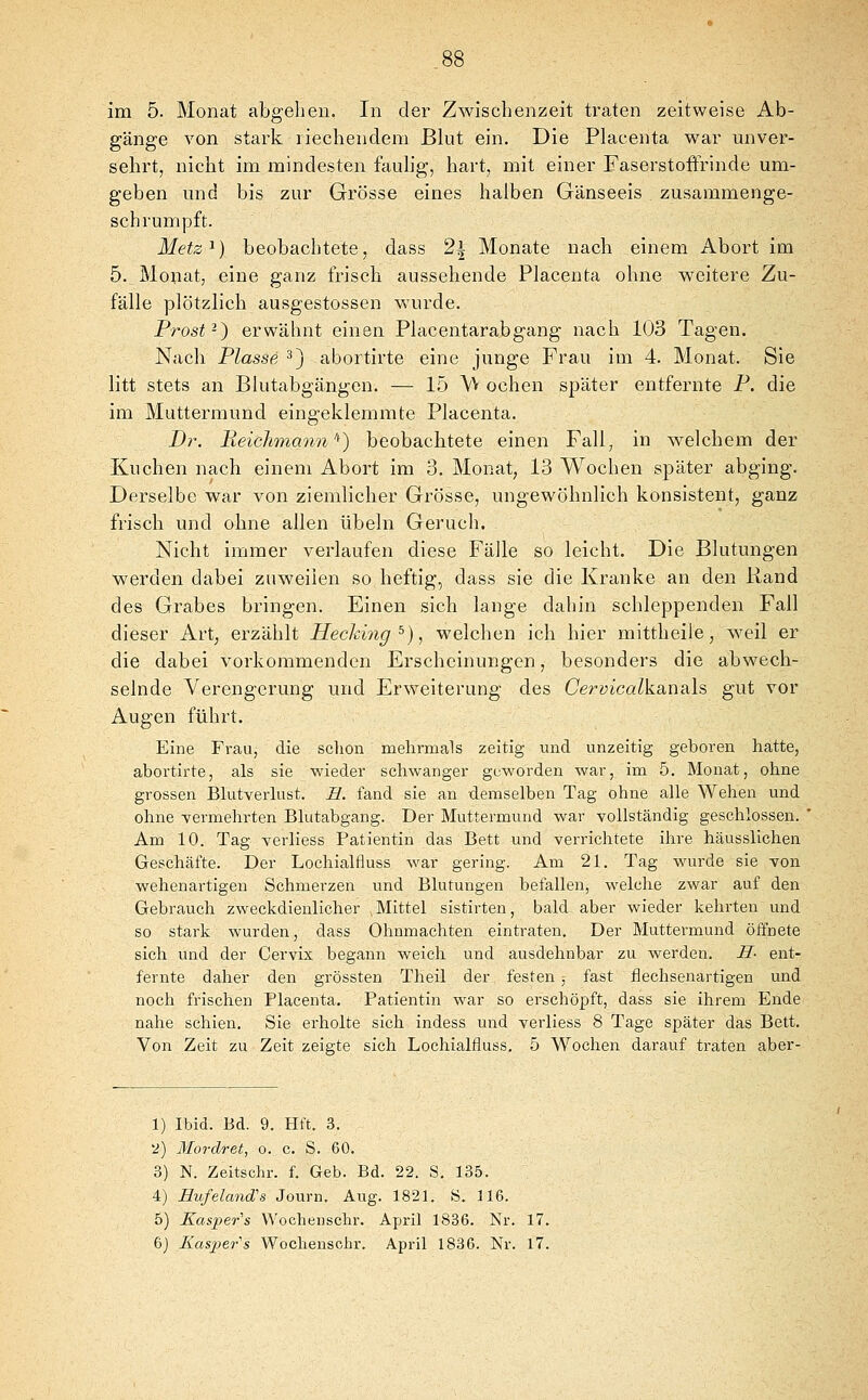 gänge von stark riechendem Blut ein. Die Placenta war unver- sehrt, nicht im mindesten fauhg, hart, mit einer FaserstofFrinde um- geben und bis zur Grösse eines halben Gänseeis zusammenge- schrumpft. Metz^) beobachtete, dass 2i Monate nach einem Abort im 5. Monat, eine ganz frisch aussehende Placenta ohne weitere Zu- fälle plötzlich ausgestossen wurde. Prost-) erwähnt einen Placentarabgang nach 103 Tagen. Nach Blasse 3) abortirte eine junge Frau im 4. Monat. Sie litt stets an Blutabgängen. — 1.5 W ochen später entfernte P. die im Muttermund eingeklemmte Placenta. Dr. Heiclimann'^) beobachtete einen Fall, in welchem der Kuchen nach einem Abort im 3. Monat, 13 Wochen später abging. Derselbe war von ziemlicher Grösse, ungewöhnlich konsistent, ganz frisch und ohne allen Übeln Geruch. Nicht immer verlaufen diese Fälle so leicht. Die Blutungen werden dabei zuweilen so heftig, dass sie die Kranke an den Rand des Grabes bringen. Einen sich lange dahin schleppenden Fall dieser Art, erzählt Heckiyig^), welchen ich hier mittheile, weil er die dabei vorkommenden Erscheinungen, besonders die abwech- selnde Verengerung und Erweiterung des Cervicalkanals gut vor Augen führt. Eine Frau, die schon mehrmals zeitig und unzeitig geboren hatte, abortirte, als sie wieder schwanger geworden war, im 5. Monat, ohne grossen Blutverlust. E. fand sie an demselben Tag ohne alle Wehen und ohne vermehrten Blutabgang. Der Muttermund war vollständig geschlossen. Am 10. Tag verliess Patientin das Bett und verrichtete ihre häusslichen Geschäfte. Der Lochialfluss war gering. Am 21. Tag wurde sie von wehenartigen Schmerzen und Blutungen befallen, welche zwar auf den Gebrauch zweckdienlicher .Mittel sistirten, bald aber wieder kehrten und so stark wurden, dass Ohnmächten eintraten. Der Muttermund öffnete sich und der Cervix begann weich und ausdehnbar zu werden. JI- ent- fernte daher den grössten Theil der festen , fast flechsenartigen und noch frischen Placenta. Patientin war so erschöpft, dass sie ihrem Ende nahe schien. Sie erholte sich indess und verliess 8 Tage später das Bett. Von Zeit zu Zeit zeigte sich Lochialfluss. 5 Wochen darauf traten aber- 1) Ibid. Bd. 9. Hft. 3. ■2) Mordret, o. c. S. 60. 3) N. Zeitschr. f. Geb. Bd. 22. S. 135. 4) HufelancCs Journ. Aug. 1821. S. 116. 5) Kasper's Wochensclir. April 1836. Nr. 17. 6) Kasjjer's Wochensohr. April 1836. Nr. 17.