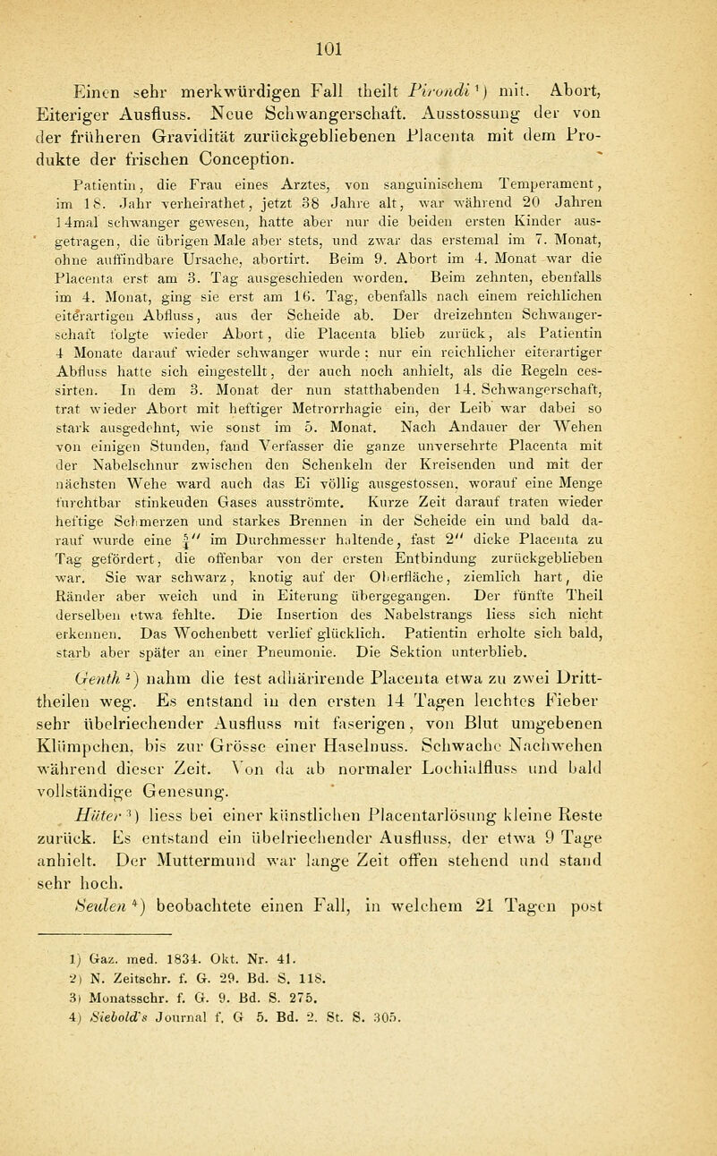 Einen sehr merkwürdigen Fall theilt Firondi^} mit. Abort, Eiteriger Ausfiuss. Neue Schwangerschaft. Ausstossung der von der früheren Gravidität zurückgebliebenen Piacenta mit dem Pro- dukte der frischen Conception. Patientin, die Frau eines Arztes, von sanguinischem Temperament, im IS. Jahr verheirathet, jetzt 38 Jahre alt, war während 20 Jahren j 4mal schwanger gewesen, hatte aber nur die beiden ersten Kinder aus- getragen, die übrigen Male aber stets, und zwar das erstemal im T.Monat, ohne auffindbare Ursache, abortirt. Beim 9. Abort im 4. Monat war die Placenta erst am 3. Tag ausgeschieden worden. Beim zehnten, ebenfalls im 4. Monat, ging sie erst am 16. Tag, ebenfalls nach einem reichlichen eit^rartigen Abfluss, aus der Scheide ab. Der dreizehnten Schwanger- schaft folgte wieder Abort, die Placenta blieb zurück, als Patientin 4 Monate darauf wieder schwanger wurde : nur ein reichlicher eiterartiger Abfluss hatte sich eingestellt, der auch noch anhielt, als die Regeln ces- sirten. In dem 3. Monat der nun statthabenden 14. Schwangerschaft, trat wieder Abort mit heftiger Metrorrhagie ein, der Leib war dabei so stark ausgedehnt, wie sonst im b. Monat. Nach Andauer der Wehen YOn einigen Stunden, fand Verfasser die ganze unversehrte Placenta mit der Nabelschnur zwischen den Schenkeln der Kreisenden und mit der nächsten Wehe ward auch das Ei völlig ausgestossen, worauf eine Menge furchtbar stinkeuden Gases ausströmte. Kurze Zeit darauf traten wieder heftige Scli merzen und starkes Brennen in der Scheide ein und bald da- rauf wurde eine j im Durchmesser haltende, fast 2 dicke Placenta zu Tag gefördert, die offenbar von der ersten Entbindung zurückgeblieben war. Sie war schwarz, knotig auf der Oberfläche, ziemlich hart, die Ränder aber weich und in Eiterung übergegangen. Der fünfte Theil derselben etwa fehlte. Die Insertion des Nabelstrangs liess sich nicht erkennen. Das Wochenbett verlief glücklich. Patientin erholte sich bald, starb aber später an einer Pneumonie. Die Sektion unterblieb. Genth -) nahm die test aduärirende Placenta etwa zu zwei Dritt- theilen weg. Es entstand iu den ersten 14 Tagen leichtes Fieber sehr übelriechender Ausfiuss mit faserigen, von Blut umgebenen Klürapchen, bis zur Grösse einer Haselnuss. Schwache Nachwehen während dieser Zeit. ^ on da ab normaler Lochialfluss und bald vollständige Genesung. Hüter ^) liess bei einer kiinstliclien Placentarlösung kleine Reste zurück. Es entstand ein übelriechender Ausfiuss, der etwa 9 Tage anhielt. Der Muttermund war lange Zeit offen stehend und stand sehr hoch. Heulen *) beobachtete einen Fall, in welchem 21 Tagen post 1) Gaz. med. 1834. Okt. Nr. 41. 2) N. Zeitschr. f. G. 29. Bd. S. 118. 3) Monatsschr. f. G. 9. Bd. S. 275. 4) Siebold's Journal f. G 5. Bd. 2. St. S. 30.ö.