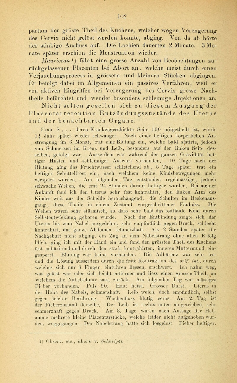 partum der gröste Theil des Kuchens, welcher wegen Verengerung des Cervix nicht gelöst werden konnte, abging. Von da ab hörte der stinkige Ä-Usfluss auf. Die Lochien dauerten 2 Monate. 3 Mo- nate später erschien die Menstruation wieder. Mauriceau ^) führt eine grosse Anzahl von Beobachtungen zu- rückgelassener Placenten bei Abort an, welche meist durch einen Verjauchungsprocess in grössern und kleinern Stücken abgingen. £r befolgt dabei im Allgemeinen ein passives Verfahren, weil er von aktiven Eingriffen bei Verengerung des Cervix grosse Nach- theile befürchtet und wendet besonders schleimige Jnjektionen an. jS! i c ht selten gesellen sich zu diesem A u sgan g der Place ntarretention En tzündungszus tände des Uterus und der benachbarten Organe. Frau S . . . deren Krankengeschichte Seite 100 mitgetheilt ist, wurde 1 i Jahr später wieder schwanger. Nach ^iner heftigen körperlichen An- strengung im 6. Monat, trat eine Blutung ein, weiche bald sistirte, jedoch von Schmerzen im Kreuz und Leib, besonders auf der linken Seite des- selben, gefolgt war. Ausserdem war während der ganzen Gravidität hef- tiger Husten und schleimiger Auswurf vorhanden. 10 Tage nach der Blutung ging das Fruchtwasser schleichend ab, 5 Tage später trat ein heftiger Schüttelfrost ein. nach welchem keine Kindsbewegungen mehr verspürt wurden. Am folgenden Tag entstanden regelmässige, jedoch schwache Wehen, die erst 24 Stunden darauf heftiger wurden. Bei meiner Ankunft fand ich den Uterus sehr fest kontrahirt, den linken Arm des Kindes weit aus der Scheide heraushängend, die Schulter im Beckenaus- gang , diese Theile in einem Zustand vorgeschrittener Fäulniss. Die Wehen waren sehr stürmisch, so dass sehr bald das todtfaule Kind dureh Selbstentwicklung geboren wurde. Nach der Entbindung zeigte sich der Uterus bis zum Nabel ausgedehnt, sehr empfindlich gegen Druck, schlecht kontrahirt, das ganze Abdomen schmerzhaft. Als 2 Stunden später die Nachgeburt nicht abging, ein Zug an dem Nabelstrang ohne allen Erfolg blieb, ging ich mit der Hand ein und fand den grössten Theil des Kuchens fest adhärirend und durch den stark koutrahirten, inneren Muttermund ein- gesperrt. Blutung war keine vorhanden. Die Adhärenz war sehr fest und die Lösung ausserdem durch die feste Kontraktion des orif. int., durch welches sich nur .3 Finger einführen Hessen, erschwert. Icli nahm weg, was gelöst war oder sich leicht entfernen und Hess einen grossen Theil, ^an welchem die Nabelschnur sass, zurück. Am folgenden Tag war massiges Fieber vorhanden. ■ Puls 90. Haut heiss. Grosser Durst. Utei'us in der Höhe des Nabels, schmerzhaft. Leib weich, doch empfindlich, selbst gegen leichte Berührung. Wochenfluss blutig serös. Am 2. Tag ist der Fieberzustand derselbe. Der Leib ist rechts unten aufgetrieben, sehr schmerzhaft gegen Druck. Am 3. Tage waren nach Aussage der Heb- amme mehrere kleine Placentarstücke, welche leider nicht aufgehoben wur- den, weggegangen. Der Nabelstrang hatte sich losgelöst. Fieber heftiger. l) r)bserv. etc., übers v. Schnriges.