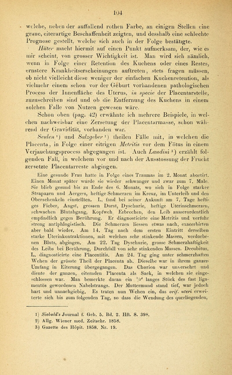 welche, neben der auffallend rothen Farbe, an einigen Stellen eine graue, eiterartige Beschaffenheit zeigten, und desshalb eine schlechte Prognose gestellt, welche sich auch in der Folge bestätigte. Hüter macht hiernait auf einen Punkt aufmerksam, der, wie es mir scheint, von grosser Wichtigkeit ist. Man wird sich nämlich, wenn in Folge einer Retention des Kuchens oder eines Restes, ernstere Krankheitserscheinungen auftreten, stets fragen müssen, ob nicht vielleicht diese weniger der einfachen Kuchenretention, als vielmehr einem schon vor der Geburt vorhandenen pathologischen Process der Innenfläche des Uterus, in s^ecie der Placentarstelle, zuzuschreiben sind und ob die Entfernung des Kuchens in einem solchen Falle von Nutzen gewesen wäre. Schon oben (pag. 42) erwähnte ich mehrere Beispiele, in wel- chen nachweisbar eine Zersetung der Placentarraasse, schon wäh- rend der Gravidität, vorhanden war. Seiden^) und Salzgeher-) iheilen Fälle mit, in welchen die Placenta, in Folge einer eitrigen Mett^itis vor dem Fötus in einem Verjauchungsprocess abgegangen ist. Kwch. Laudim ^^ erzählt fol- genden Fall, in welchem vor und nach der Ausstossung der Frucht zersetzte Piacentarreste abgingen. Eine gesunde Frau hatte in Folge eines Traumas im 2. Monat abortirt. Einen Monat später wurde sie wieder schwanger und zwar zum 7. Male. Sie blieb gesund bis zu Ende des 6. Monats, wo sich in Folge starker Strapazen und Aergers, heftige Schmerzen im Kreuz, im Unterleib und den Oberschenkeln einstellten. L. fand bei seiner Ankunft am 7. Tage hefti- ges Fieber, Angst, grossen Durst, Dyschurie, heftige Uterinschmerzen, schwachen Blutabgang, Kopfweh. Erbrechen, den Leib ausserordentlich empfindlich gegen Berührung. Er diagnosticirte eine Metritis und verfuhr streng antiphlogistisch. Die Schmerzen liessen etwas nach, exacerbirten aber bald wieder. Am 14. Tag nach dem ersten Eintritt derselben starke Uterinkontraktionen, mit welchen sehr stinkende Massen, verdorbe- nen Bluts, abgingen. Am 22. Tag Dyschurie, grosse Schmerzhaftigkeit des Leibs bei Berührung, Durchfall von sehr stinkenden Massen. Decubitus. L. diagnosticirte eine Placentitis. Am 24. Tag ging unter schmerzhaften Wehen der grösste Tlieil der Placenta ab. Dieselbe war in ihrem ganzen Umfang in Eiterung übergegangen. Das Chorion war unversehrt und diente der ganzen, eiternden Placenta als Sack, in welchen sie einge- schlossen war. Man bemerkte daran ein '/a' langes Stück des fast liga- mentös gewordenen Nabelstrangs. Der Muttermund stand tief, war jedocli hart und unnachgiebig. Es traten nun Wehen ein, das orif. uteri erwei- terte sich bis zum folgenden Tag, so dass die Wendung des querliegenden. 1) Siebold's Journal f. Geb. 5. Bd. 2. Hft. S. 398. 2) Allg. Wiener med. Zeitschr. 1858. 3) Gazette des Hopit. 1858. Nr. 19.