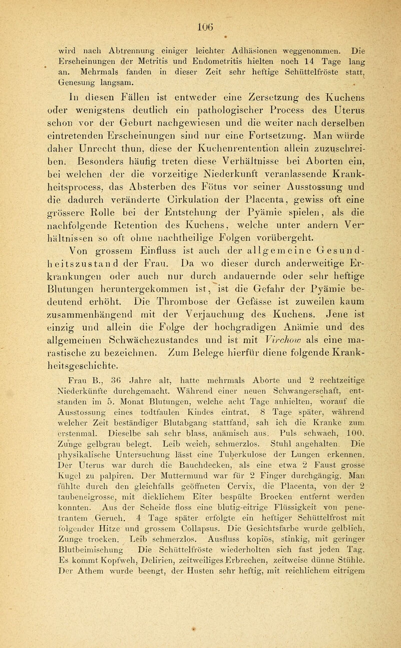 wird nach Abtrennung einiger leichter Adhäsionen weggenommen. Die Erscheinungen der Metritis und Endometritis hielten noch 14 Tage lang an. Mehi-mals fanden in dieser Zeit sehr heftige Schüttelfröste statt. Genesung langsam. In diesen Fällen ist entweder eine Zersetzung des Kuchens uder wenigstens deutlich ein pathologischer Frocess des Uterus schon vor der Geburt nachgewiesen und die weiter nach derselben eintretenden Erscheinungen sind nur eine Fortsetzung. Man würde daher Unrecht thun, diese der Kucheurentention allein zuzuschrei- ben. Besonders häufig treten diese Verhältnisse bei Aborten ein, bei welchen der die vorzeitige Niederkunft veranlassende Krank- heitsprocess, das Absterben des Fötus vor seiner Ausstossung und die dadurch veränderte Cirkulation der Placenta, gewiss oft eine grössere Bolle bei der Entstehung der Pyämie spielen, als die nachfolgende Retention des Kuchens, welche unter andern Ver- hältnissen so oft ohne nachtheilige Folgen vorübergeht. Von grossem Einfluss ist auch der allgemeine Gesund- heitszustand der Frau. Da wo dieser durch anderweitige Er- krankungen oder auch nur durch andauernde oder sehr heftige Blutungen heruntergekommen ist, ist die Gefahr der Pyämie be- deutend erhöht. Die Thrombose der Gefässe ist zuweilen kaum zusammenhängend mit der Verjauchung des Kuchens. Jene ist einzig und allein die Folge der hochgradigen Anämie und des allgemeinen Schwächezustandes und ist mit Virchow als eine raa- rastische zu bezeichnen. Zum Belege hierfür diene folgende Krank- heitsgeschichte. Frau B., 36 Jahre alt, hatte mehrmals Aborte und 2 rechtzeitige Niederkünfte durchgemacht. Während einer neuen Schwangerschaft, ent- standen im 5. Monat Blutungen, Avelche acht Tage anhielten, worauf die Ausstossung eines todtfaulen Kindes eintrat. 8 Tage später, während welcher Zeit beständiger Blutabgang stattfand, sah ich die Kranke zum erstenmal. Dieselbe sah sehr blass, anämisch aus. Puls schwach, 100. Zunge gelbgrau belegt. Leib weich, schmerzlos. Stuhl angehalten. Die physikalische Untersuchung lässt eine Tuberkulose der Lungen erkennen. Der Uterus war durch die Bauchdecken, als eine etwa 2 Faust grosse Kugel zu palpiren. Der Muttermund war für 2 Finger durchgängig. Man fühlte durch den gleichfalls geöffneten Cervix, die Placenta, von der 2 taubeneigrosse, mit dicklichem Eiter bespülte Brocken entfernt werden konnten. Aus der Scheide floss eine blutig-eitrige Flüssigkeit von pene- trantem Geruch. 4 Tage später erfolgte ein heftiger Schüttelfrost mit folgender Hitze und grossem CoUapsus. Die Gesichtsfarbe wurde gelblich, Zunge trocken. Leib schmerzlos. Ausfluss kopiös, stinkig, mit geringer Blutbeimischung Die Schüttelfröste waederholten sich fast jeden Tag. Es kommt Kopfweh, Delirien, zeitweiliges Erbrechen, zeitweise dünne Stühle. Der Athem wurde beengt, der Husten sehr heftig, mit reichlichem eitrigem