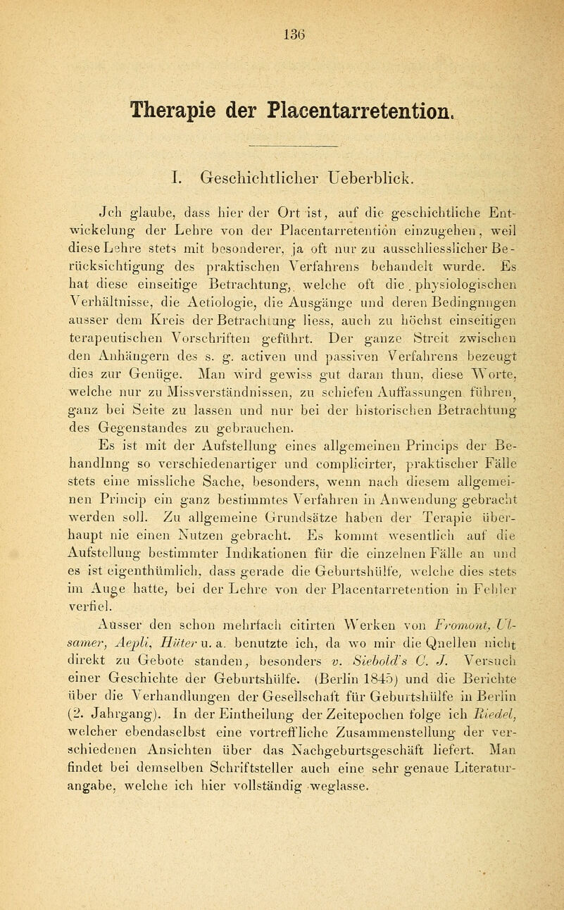 13(3 Therapie der Placentarretention. I. Greschichtlicher Ueberblick. Jch glaube, dass hier der Ort ist, auf die geschichtliche Ent- wickelung der Lehre von der Placentarretention einzugehen, weil dieseLehre stets mit besonderer, ja oft nur zu ausschliesslicher Be- rücksichtigung des praktischen Verfahrens behandelt wurde. Es hat diese einseitige Betrachtung, welche oft die. physiologischen Verhältnisse, die Aetiologie, die Ausgänge und deren Bedingungen ausser dem Kreis der Betrachtung Hess, auch zu höchst einseitigen terapeutischen Vorschriften geführt. Der ganze iStreit zwischen den Anhängern des s. g. activen und passiven Verfahrens bezeugt dies zur Genüge. Man wird gewiss gut daran thun, diese Worte, welche nur zu Missverständnissen, zu schiefen Auffassuno-en führen ganz bei Seite zu lassen und nur bei der historischen Betrachtung des Gegenstandes zu gebrauchen. Es ist mit der Aufstellung eines allgemeinen Princips der Be- handlung so verschiedenartiger und complicirter, praktischer Fälle stets eine missliche Sache, besonders, wenn nach diesem allgemei- nen Princip ein ganz bestimmtes Verfahren in Anwendung gebracht werden soll. Zu allgemeine Grundsätze haben der Terapie über- haupt nie einen Nutzen gebracht. Es kommt wesentlich auf die Aufstellung bestimmter Indikationen für die einzelnen Fälle an und es ist eigenthümlich, dass gerade die Geburtshülfe, welche dies stets im Auge hatte, bei der Lehre von der Placentarretention in Fehler verfiel. Ausser den schon mehrfach citirten Werken von Fromont., VI- samer, Aejjli, Hüter u. a. benutzte ich, da wo mir die Quellen nicht direkt zu Gebote standen, besonders v. Siebold's C. J. Versuch einer Geschichte der Geburtshülfe. (Berlin 1845) und die Berichte über die Verhandlungen der Geseilschaft für Geburtshülfe in Berlin (2. Jahrgang). In der Eintheilung der Zeitopochen folge ich Biedel, welcher ebendaselbst eine vortreffliche Zusammenstellung der ver- schiedenen Ansichten über das Nachgeburtsgeschäft liefert. Man findet bei demselben Schriftsteller auch eine sehr genaue Literatur- angabe, welche ich hier vollständig weglasse.