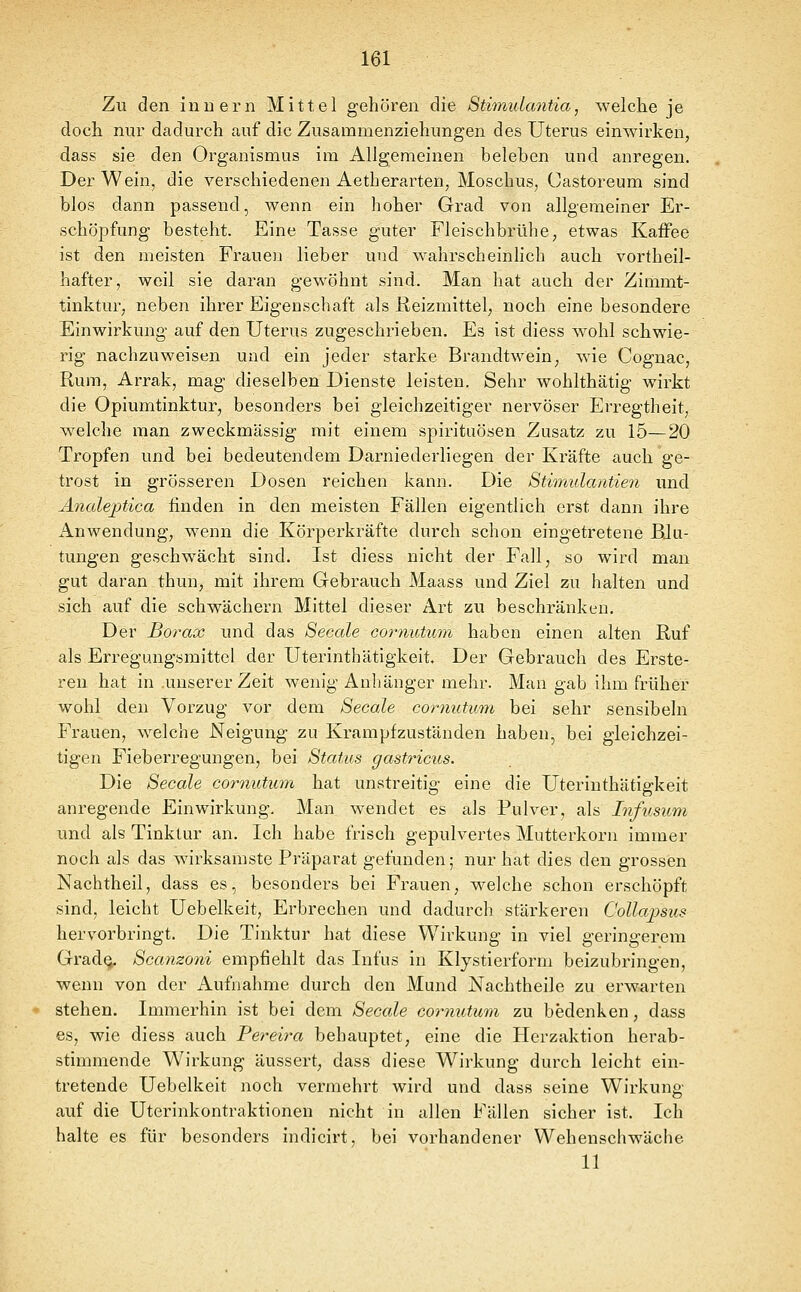 Zu den inuern Mittel gehören die Stimulantia, welche je doch nur dadurch auf die Zusammenziehungen des Uterus einwirken, dass sie den Organismus im Allgemeinen beleben und anregen. Der Wein, die verschiedenen Aetherarten, Moschus, Castoreum sind blos dann passend, wenn ein hoher Grad von allgemeiner Er- schöpfung besteht. Eine Tasse guter Fleischbrühe, etwas Kaffee ist den meisten Frauen lieber und wahrscheinlich auch vortheil- hafter, weil sie daran gewöhnt sind. Man hat auch der Zimmt- tinktur, neben ihrer Eigenschaft als Reizmittel, noch eine besondere Einwirkung auf den Uterus zugeschrieben. Es ist diess wohl schwie- rig nachzuweisen und ein jeder starke Brandtwein, wie Cognac, Rum, Arrak, mag dieselben Dienste leisten. Sehr wohlthätig wirkt die Opiumtinktur, besonders bei gleichzeitiger nervöser Erregtheit, welche man zweckmässig mit einem Spirituosen Zusatz zu 15—20 Tropfen und bei bedeutendem Darniederliegen der Kräfte auch ge- trost in grösseren Dosen reichen kann. Die Stimulantien und Anale^tica finden in den meisten Fällen eigentlich erst dann ihre Anwendung, wenn die Körperkräfte durch schon eingetretene BJu- tungen geschwächt sind. Ist diess nicht der Fall, so wird man gut daran thun, mit ihrem Gebrauch Maass und Ziel zu halten und sich auf die schwächern Mittel dieser Art zu beschränken. Der Borax und das Seeale cornutii^n haben einen alten Ruf als Erregungsraittel der Uterinthätigkeit. Der Gebrauch des Erste- reu hat in .unserer Zeit wenig Anhänger mehr. Man gab ihm früher wohl den Vorzug vor dem Seeale cormitum bei sehr sensibeln Frauen, welche Neigung zu Krampfzuständen haben, bei gleichzei- tigen Fieberregungen, bei Status gastricus. Die Seeale eornutum hat unstreitig eine die Uterinthätigkeit anregende Einwirkung. Man wendet es als Pulver, als Infusum und als Tinktur an. Ich habe frisch gepulvertes Mutterkorn immer noch als das wirksamste Präparat gefunden; nur hat dies den grossen Nachtheil, dass es, besonders bei Frauen, welche schon erschöpft sind, leicht Uebelkeit, Erbrechen und dadurch stärkeren Collapsus hervorbringt. Die Tinktur hat diese Wirkung in viel geringerem Grad^ Scanzoni empfiehlt das Infus in Klystierform beizubringen, wenn von der Aufnahme durch den Mund Nachtheile zu erwarten stehen. Immerhin ist bei dem Seeale eormttum zu bedenken, dass es, wie diess auch Pereira behauptet, eine die Herzaktion hei'ab- stimmende W^irkung äussert, dass diese Wirkung durch leicht ein- tretende Uebelkeit noch vermehrt wird und dass seine Wirkung auf die Uterinkontraktionen nicht in allen Fällen sicher ist. Ich halte es für besonders indicirt, bei vorhandener Wehenschwäche 11