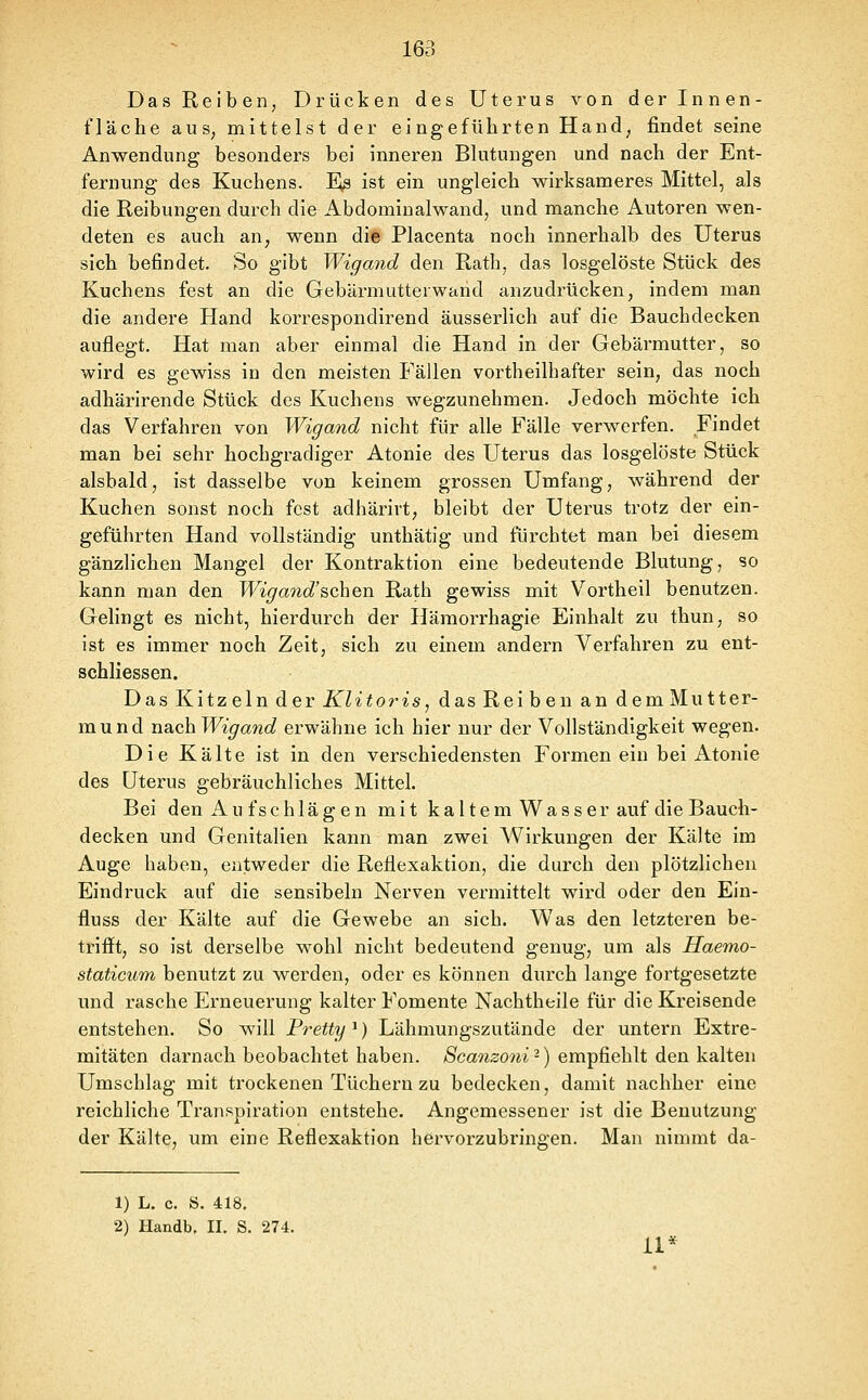 Das Reiben, Drücken des Uterus von der Innen- fläche auS; mittelst der eingeführten Hand, findet seine Anwendung besonders bei inneren Blutungen und nach der Ent- fernung des Kuchens. Ftß ist ein ungleich wirksameres Mittel, als die Reibungen durch die Abdominalwand, und manche Autoren wen- deten es auch an, wenn die Placenta noch innerhalb des Uterus sich befindet. So gibt Wigand den Rath, das losgelöste Stück des Kuchens fest an die Gebärmutteiwand anzudrücken, indem man die andere Hand korrespondirend äusserlich auf die Bauchdecken auflegt. Hat man aber einmal die Hand in der Gebärmutter, so wird es gewiss in den meisten Fällen vortheilhafter sein, das noch adhärirende Stück des Kuchens wegzunehmen. Jedoch möchte ich das Verfahren von Wigand nicht für alle Fälle verwerfen. Findet man bei sehr hochgradiger Atonie des Uterus das losgelöste Stück alsbald, ist dasselbe von keinem grossen Umfang, während der Kuchen sonst noch fest adhärivt, bleibt der Uterus trotz der ein- geführten Hand vollständig unthätig und fürchtet man bei diesem gänzlichen Mangel der Kontraktion eine bedeutende Blutung, so kann man den Wigand'schen Rath gewiss mit Vortheil benutzen. Gelingt es nicht, hierdurch der Hämorrhagie Einhalt zu thun, so ist es immer noch Zeit, sich zu einem andern Verfahren zu ent- schliessen. Das Kitzeln der Klitoris ^ das Reiben an dem Mutter- mund nach Wigand erwähne ich hier nur der Vollständigkeit wegen. Die Kälte ist in den verschiedensten Formenein bei Atonie des Uterus gebräuchliches Mittel. Bei den Au fschlägen mit kaltem W^ass er auf die Bauch- decken und Genitalien kann man zwei Wirkungen der Kälte im Auge haben, entweder die Reflexaktion, die durch den plötzlichen Eindruck auf die sensibeln Nerven vermittelt wird oder den Ein- fluss der Kälte auf die Gewebe an sich. Was den letzteren be- trifft, so ist derselbe wohl nicht bedeutend genug, um als Haemo- staticum benutzt zu werden, oder es können durch lange fortgesetzte und rasche Erneuerung kalter Fomente Nachtheile für die Kreisende entstehen. So will Pretty^) Lähmungszutände der untern Extre- mitäten darnach beobachtet haben. Scanzo7ii-) empfiehlt den kalten Umschlag mit trockenen Tüchern zu bedecken, damit nachher eine reichliche Transpiration entstehe. Angemessener ist die Benutzung der Kälte, um eine Reflexaktion hervorzubringen. Man nimmt da- 1) L. c. S. 418. 2) Handb. II. S. 274.