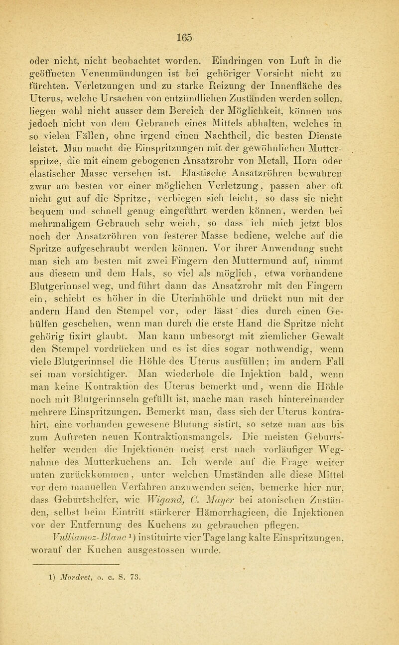 oder nicht, nicht beobachtet worden. Eindringen von Luft in die geöffneten Venenmündungen ist bei gehöriger Vorsicht nicht zu fürchten. Verletzungen und zu starke Reizung der Innenfläche des Uterus, welche Ursachen von entzündlichen Zuständen werden sollen, liegen wohl nicht ausser dem Bereich der Möglichkeit, können uns jedoch nicht von dem Gebrauch eines Mittels abhalten, welches in so vielen Fällen, ohne irgend einen Nachtheil; die besten Dienste leistet. Man macht die Einspritzungen mit der gewöhnlichen Mutter- spritze, die mit einem gebogenen Ansatzrohr von Metall, Hörn oder elastischer Masse versehen ist. Elastische Ansatzröhren bewabren zwar am besten vor einer möglichen Verletzung, passen aber oft nicht gut auf die Spritze, verbiegen sich leicht, so dass sie nicht bequem und schnell genug eingeführt werden können, werden bei mehrmaligem Gebrauch sehr weich, so dass ich mich jetzt blos noch der Ansatzröhren von festerer Masse bediene, welche auf die Spritze aufgeschraubt werden können. Vor ihrer Anwendung sucht man sich am besten mit zwei Fingern den Muttermund auf, nimmt aus diesem und dem Hals, so viel als möglich, etwa vorhandene Blutgerinnsel weg, und führt dann das Ansatzrohr mit den Fingern ein, schiebt es höher in die Uterinhöhle und drückt nun mit der andern Hand den Stempel vor, oder lässt' dies durch einen Ge- hülfen geschehen, wenn man durch die erste Hand die Spritze nicht gehörig fixirt glaubt. Man kann unbesorgt mit ziemlicher Gewalt den Stempel vordrücken und es ist dies sogar nothwendig, wenn viele Bhitgerinnsel die Höhle des Uterus ausfüllen; im andern Fall sei man vorsichtiger. Man wiederhole die Injektion bald, wenn man keine Kontraktion des Uterus bemerkt und, Avenn die Höhle noch mit Blutgerinnseln gefüllt ist, mache man rasch hintereinander mehrere Einspritzungen. Bemerkt man, dass sich der Uterus kontra- hirt, eine vorhanden gewesene Blutung sistirt, so setze man aus bis zum Auftreten neuen Kontraktionsmangels. Die meisten Geburts- helfer wenden die Injektionen meist erst nach vorläufiger Weg- nahme des Mutterkuchens an. Ich werde auf die Frage weiter unten zurückkommen, unter welchen Umständen alle diese Mittel vor dem manuellen Verfahren anzuwenden seien, bemerke hier nur, dass Geburtshelfer, wie Wigand, C Mayer bei atonischen Zustän- den, selbst beim Eintritt stärkerer Hämorrhagieen, die Injektionen vor der Entfernung des Kuchens zu gebrauchen pflegen. VuUiamoz-Blanc ^) instituirte vier Tage lang kalte Einspritzungen, worauf der Kuchen ausgestossen wurde. 1) Mordret, o. c. S. 73.