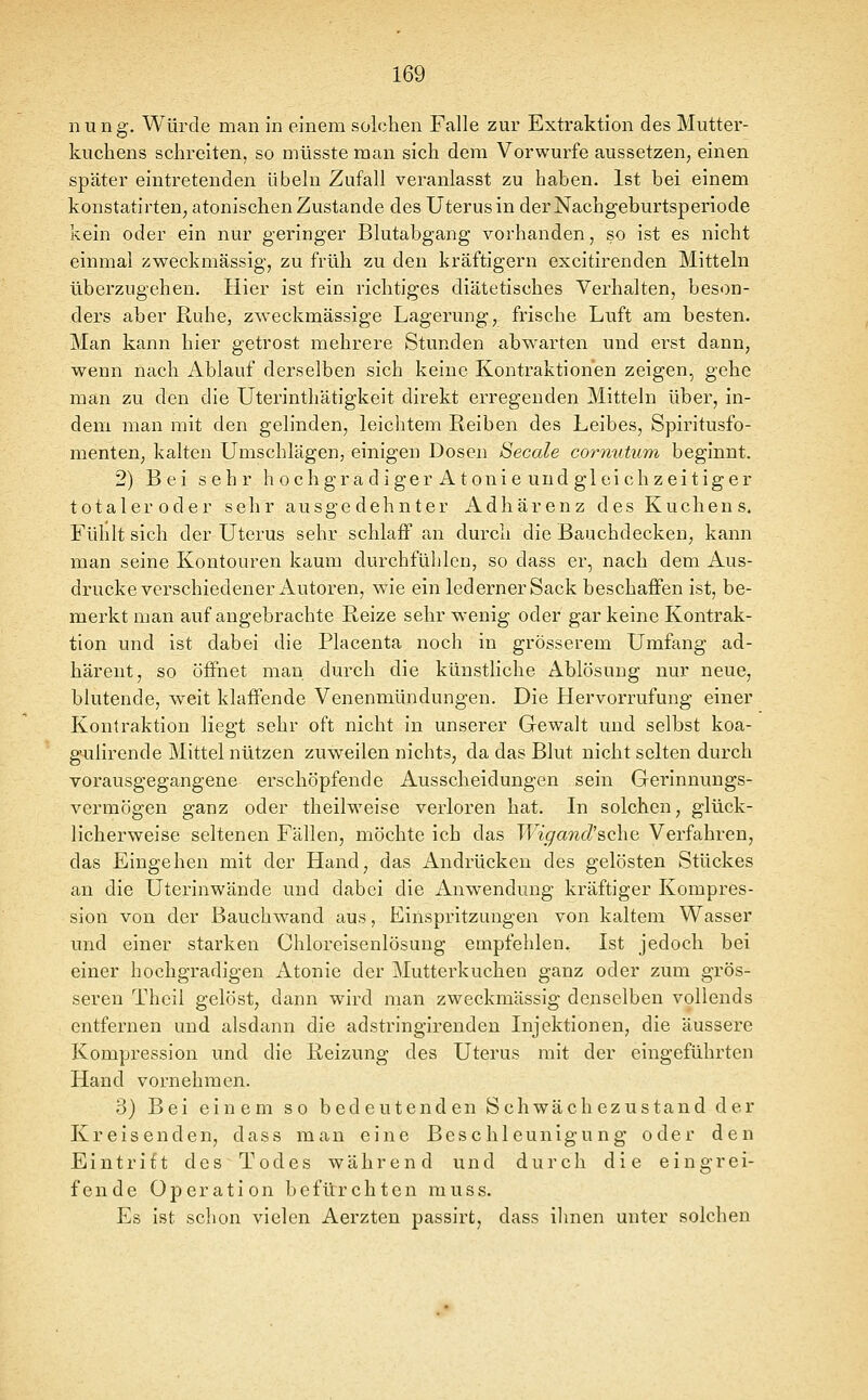 nung. Würde man in einem solchen Falle zur Extraktion des Mutter- kuchens schreiten, so müsste man sich dem Vorwurfe aussetzen, einen später eintretenden Übeln Zufall veranlasst zu haben. Ist bei einem konstatirten, atonischen Zustande des Uterus in der Nachgeburtsperiode kein oder ein nur geringer Blutabgang vorhanden, so ist es nicht einmal zweckmässig, zu früh zu den kräftigern excitirenden Mitteln überzugehen. Hier ist ein richtiges diätetisches Verhalten, beson- ders aber Ruhe, zweckmässige Lagerung, frische Luft am besten. Man kann hier getrost mehrere Stunden abwarten und erst dann, wenn nach Ablauf derselben sich keine Kontraktionen zeigen, gehe man zu den die Uterinthätigkeit direkt erregenden Mitteln über, in- dem man mit den gelinden, leiclitem Reiben des Leibes, Spiritusfo- menten, kalten Umschlägen, einigen Dosen Seeale cornutum, beginnt. 2) Bei sehr h ochgradiger Atonie und gleichzeitiger totaleroder sehr ausgedehnter Adhärenz des Kuchens. Fühlt sich der Uterus sehr schlaff an durch die Bauchdecken, kann man seine Kontouren kaum durchfühlen, so dass er, nach dem. Aus- drucke verschiedener Autoren, wie ein lederner Sack beschaffen ist, be- merkt man auf angebrachte Reize sehr wenig oder gar keine Kontrak- tion und ist dabei die Placenta noch in grösserem Umfang ad- härent, so öffnet man durch die künstliche Ablösung nur neue, blutende, weit klaffende Venenmündungen. Die Hervorrufung einer Kontraktion liegt sehr oft nicht in unserer Gewalt und selbst koa- gulirende Mittel nützen zuweilen nichts, da das Blut nicht selten durch vorausgegangene erschöpfende Ausscheidungen sein Gerinnungs- vermögen ganz oder theilweise verloren hat. In solchen, glück- licherweise seltenen Fällen, möchte ich das Wigand'&cho. Verfahren, das Eingehen mit der Hand, das Andrücken des gelösten Stückes an die Uterinwände und dabei die Anwendung kräftiger Kompres- sion von der Bauchwand aus, Einspritzungen von kaltem Wasser und einer starken Chloreisenlösung empfehlen. Ist jedoch bei einer hochgradigen Atonie der Mutterkuchen ganz oder zum grös- seren Theil gelöst, dann wird man zweckmässig denselben vollends entfernen und alsdann die adstringirenden Injektionen, die äussere Kompression und die Reizung des Uterus mit der eingeführten Hand vornehmen. 3) Bei einem so bedeutenden Schwächezustand der Kreisenden, dass man eine Beschleunigung oder den Eintritt des Todes während und durch die eingrei- fende Operation befürchten muss. Es ist schon vielen Aerzten passirt, dass ihnen unter solchen