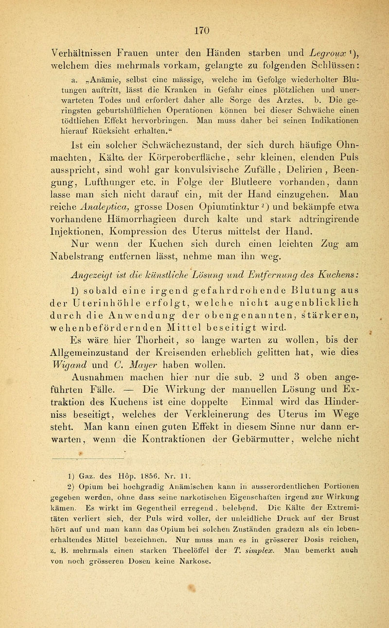 Verhältnissen Frauen unter den Händen starben und Legroux'^), welchem dies mehrmals vorkam, gelangte zu folgenden Schlüssen: a. „Anämie, selbst eine massige, welche im Gefolge wiederholter Blu- tungen auftritt, lässt die Kranken in Gefahr eines plötzlichen und uner- warteten Todes und erfordert daher alle Sorge des Arztes, b. Die ge- ringsten geburtshülflichen Operationen können bei dieser Schwäche einen tödtlichen Effekt hervorbringen. Man muss daher bei seinen Indikationen hierauf Rücksicht erhalten. Ist ein solcher Schwächezustand, der sich durch häufige Ohn- mächten, Kälta der Körperoberfläche, sehr kleinen, elenden Puls ausspricht, sind wohl gar konvulsivische Zufälle, Delirien, Been- gung, Lufthunger etc. in Folge der Blutleere vorhanden, dann lasse man sich nicht darauf ein, mit der Hand einzugehen. Man reiche Analeptica, grosse Dosen Opiumtinktur-) und bekämpfe etwa vorhandene Hämorrhagieen durch kalte und stark adtringirende Injektionen, Kompression des Uterus mittelst der Hand. Nur wenn der Kuchen sich durch einen leichten Zug am Nabelstrang entfernen lässt, nehme man ihn weg. Angezeigt ist die künstliche Lösung und Entfernung des Kuchens: 1) sobald eine irgend gefahrdrohende Blutung aus der Uterinhöhle erfolgt, welche nicht augenblicklich durch die Anw^endung der obengenannten, Stärkeren, wehenbefördernden Mittel beseitigt wird. Es wäre hier Thorheit, so lange warten zu wollen, bis der Allgemeinzustand der Kreisenden erheblich gelitten hat, wie dies Wigand und C. Mayer haben wollen. Ausnahmen machen hier nur die sub. 2 und 3 oben ange- führten Fälle. — Die Wirkung der manuellen Lösung und Ex- traktion des Kuchens ist eine doppelte Einmal wird das Hinder- niss beseitigt, welches der Verkleinerung des Uterus im W^ege steht. Man kann einen guten Effekt in diesem Sinne nur dann er- warten, wenn die Kontraktionen der Gebärmutter, welche nicht 1) Gaz. des Hop. 1856. Nr. II. 2) Opium bei hochgradig Anämischen kann in ausserordentlichen Portionen gegeben werden, ohne dass seine narkotischen Eigenschaften irgend zur Wirkung kämen. Es wirkt im Gegentheil erregend , belebend. Die Kälte der Extremi- täten verliert sich, der Puls wird voller, der unleidliche Druck auf -der Brust hört auf und man kann das Opium bei solchen Zuständen gradezu als ein leben- erhaltendes Mittel bezeichnen. Nur muss man es in grösserer Dosis reichen, z. B. mehrmals einen starken Theelöffel der T. simplex. Man bemerkt auch von noch grösseren Dosen keine Narkose.