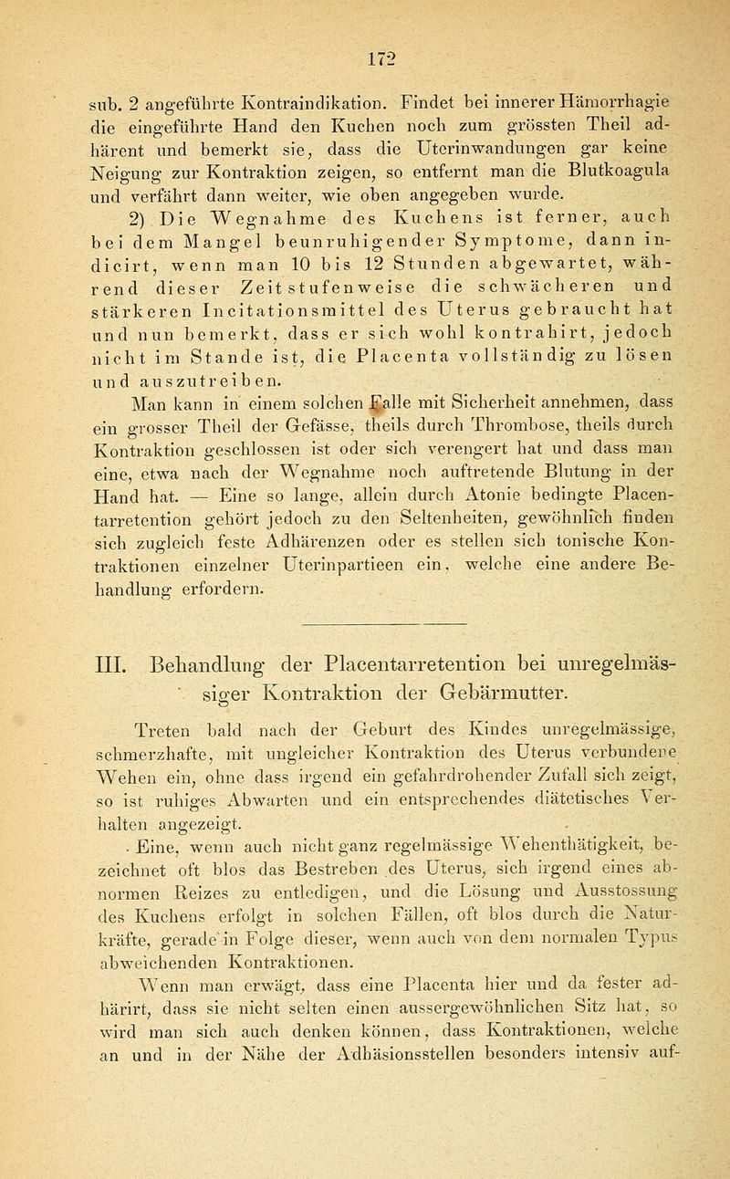 snb. 2 angeführte Kontraindikation. Findet bei innerer Hämorrhagie die eingeführte Hand den Kuchen noch zum grössten Theil ad- härent und bemerkt sie, dass die Utcrinwandungen gar keine Neigung zur Kontraktion zeigen, so entfernt man die Blutkoagula und verfährt dann weiter, wie oben angegeben wurde. 2) Die Wegnahme des Kuchens ist ferner, auch bei dem Mangel beunruhigender Symptome, dann in- dicirt, wenn man 10 bis 12 Stunden abgewartet, wäh- rend dieser Zeit stufenweise die schwächeren und stärkeren Incitationsraittel des Uterus gebraucht hat und nun bemerkt, dass er sich wohl kontrahirt, jedoch nicht im Stande ist, die Placenta vollständig zu lösen und auszutreiben. Man kann in einem solchen ^alle mit Sicherheit annehmen, dass ein grosser Theil der Gefässe, theils durch Thrombose, theils durch Kontraktion geschlossen ist oder sich verengert hat und dass man eine, etwa nach der Wegnahme noch auftretende Blutung in der Hand hat. — Eine so lange, allein durch Atonie bedingte Placen- tarretention gehört jedoch zu den Seltenheiten, gewöhnirch finden sich zugleich feste Adhärenzen oder es stellen sich tonische Kon- traktionen einzelner Uterinpartieen ein, welche eine andere Be- handlung erfordern. III. Behandlung der Placentarretention bei unregelmäs- ■ siß-er Kontraktion der Gebärmutter. Treten bald nach der Geburt des Kindes unregelmässige, schmerzhafte, mit ungleicher Kontraktion des Uterus verbundene Wehen ein, ohne dass irgend ein gefahrdrohender Zufall sich zeigt, so ist ruhiges Abwarten und ein entsprechendes diätetisches Ver- halten angezeigt. . Eine, wenn auch nicht ganz regelmässige Wehenthätigkeit, be- zeichnet oft blos das Bestreben des Uterus, sich irgend eines ab- normen Reizes zu entledigen, und die Lösung und Ausstossung des Kuchens erfolgt in solchen Fällen, oft blos durch die Natur- kräfte, gerade'in Folge dieser, wenn auch von dem normalen Typus abweichenden Kontraktionen. Wenn man erwägt^ dass eine Placenta hier und da fester ad- härirt, dass sie nicht selten einen aussergewöhnlichen Sitz hat, so wird man sich auch denken können, dass Kontraktionen, welche an und in der Nähe der Adhäsionsstellen besonders intensiv auf-