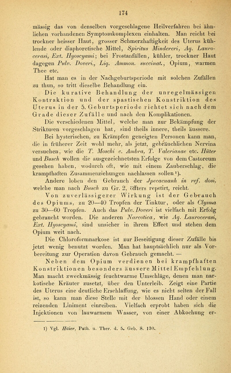 massig das von denselben vorgeschlagene Heilverfahren bei ähn- lichen vorhandenen Symptomkomplexen einhalten. Man reicht bei trockner heisser Haut, grosser Schmerzhaftigkeit des Uterus küh- lende oder diaphoretische Mittel, Spiritus Mindereri, Äq. Lauro- cerasi, Ext. Hyoscyami] bei Frostanfällen, kühler, trockner Haut dagegen Pulv. Doveri., Liq. Ammon. succinat., Opium, warmen Thee etc. Hat man es in der NacTigeburtsperiode mit solchen Zufällen zu thun, so tritt dieselbe Behandlung ein. Die kurative Behandlung der unregelmässigen Kontraktion und der spastischen Konstriktion des Uterus in der 5. Geburtsperiode richtet sich nachdem Grade dieser Zufälle und nach den Komplikationen. Die verschiedenen Mittel, welche man zur Bekämpfung der Strikturen vorgeschlagen hat, sind theils innere, tlieils äussere. Bei hysterischen, zu Krämpfen geneigten Personen kann man, die in früherer Zeit wohl mehr, als jetzt, gebräuchlichen Nervina versuchen, wie die T. Moschi c. Ambra, T. Valerianae etc. Hüter und Busch wollen die ausgezeichnetsten Erfolge von dem Castoreum gesehen haben, wodurch oft, wie mit einem Zauberschlag, die krampfhaften Zusammenziehungen nachlassen sollen'). Andere loben den Gebrauch der Jpecacuanh -in ref. dosi, welche man nach Busch zu Gr. 2, öffters repetirt, reicht. Von zuverlässigerer Wirkung ist der Gebrauch des Opiums, zu 20—40 Tropfen der Tinktur, oder als Clysma zu 30—60 Tropfen. Auch das Pulv. Doveri ist vielfach mit Erfolg gebraucht worden. Die anderen Narcotica, wie Aq. Laurocerasi, Ext. Hyoscyami, sind unsicher in ihrem Effect und stehen dem Opium weit nach. Die Chloroformnarkose ist zur Beseitigung dieser Zufälle bis jetzt wenig benutzt worden. Man hat hauptsächlich nur als Vor- bereitung zur Operation davon Gebrauch gemacht. — Neben dem Opium verdienen bei krampfhaften Konstriktionen besonders äussere Mittel Empfehlung. Man macht zweckmässig feuchtwarme Umschläge, denen man nar- kotische Kräuter zusetzt, über den Unterleib. Zeigt eine Partie des Uterus eine deutliche Erschlaffung, wie es nicht selten der Fall ist, so kann man diese Stelle mit der blossen Hand oder einem reizenden Liniment einreiben. Vielfach erprobt haben sich die Injektionen von lauwarmem Wasser, von einer Abkochung er- 1) Vgl. Hüier, Path. u. Ther. d. 5. Geb. S. 130..