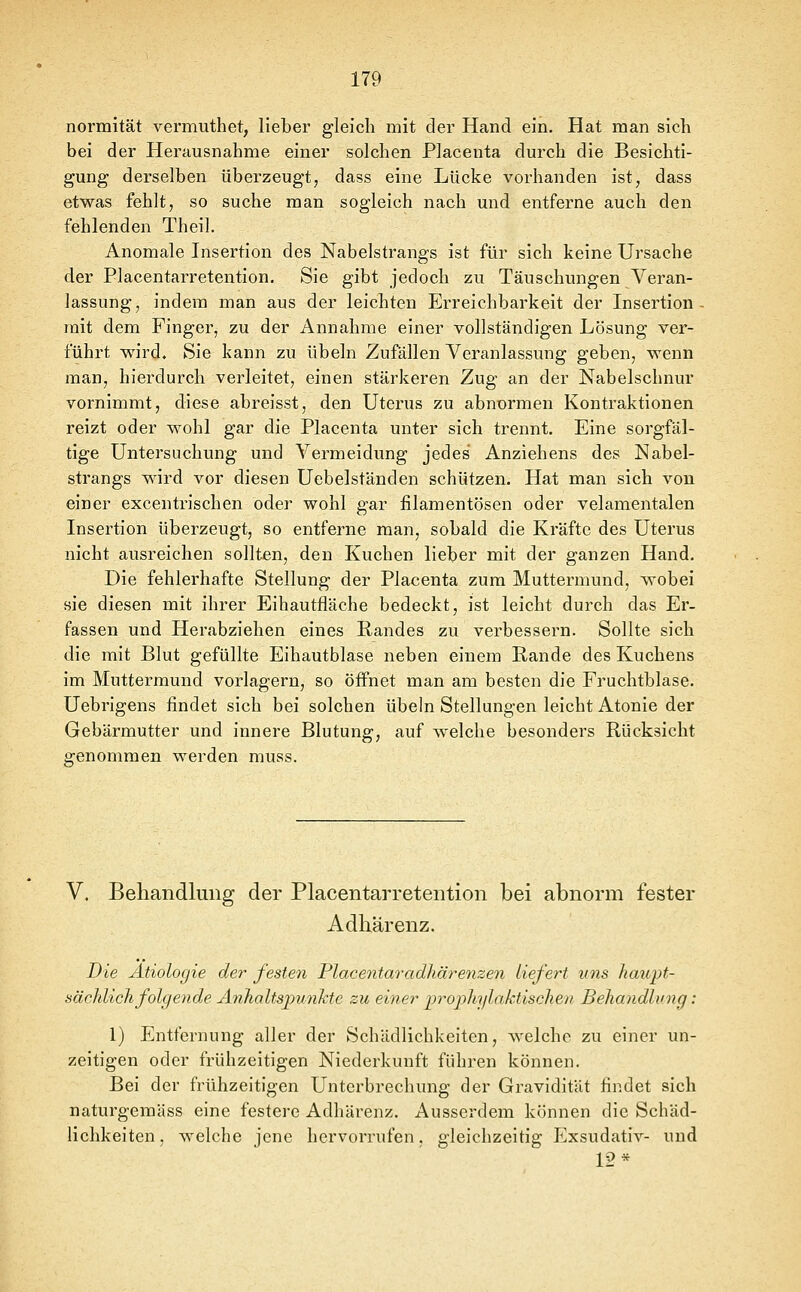 normität vermuthet, lieber gleich mit der Hand ein. Hat man sich bei der Herausnahme einer solchen Placenta durch die Besichti- gung derselben überzeugt, dass eine Lücke vorhanden ist, dass etwas fehlt, so suche man sogleich nach und entferne auch den fehlenden Theil. Anomale Insertion des Nabelstrangs ist für sich keine Ursache der Placentarretention. Sie gibt jedoch zu Täuschungen Veran- lassung, indem man aus der leichten Erreichbarkeit der Insertion mit dem Finger, zu der Annahme einer vollständigen Lösung ver- führt wird. Sie kann zu Übeln Zufällen Veranlassung geben, wenn man, hierdurch verleitet, einen stärkeren Zug an der Nabelschnur vornimmt, diese abreisst, den Uterus zu abnormen Kontraktionen reizt oder wohl gar die Placenta unter sich trennt. Eine sorgfäl- tige Untersuchung und Vermeidung jedes Anziehens des Nabel- strangs wird vor diesen Uebelständen schützen. Hat man sich von einer excentrischen oder wohl gar filamentösen oder velamentalen Insertion überzeugt, so entferne man, sobald die Kräfte des Uterus nicht ausreichen sollten, den Kuchen lieber mit der ganzen Hand. Die fehlerhafte Stellung der Placenta zum Muttermund, wobei sie diesen mit ihrer Eihautfläche bedeckt, ist leicht durch das Er- fassen und Herabziehen eines Randes zu verbessern. Sollte sich die mit Blut gefüllte Eihautblase neben einem Rande des Kuchens im Muttermund vorlagern, so öifnet man am besten die Fruchtblase. Uebrigens findet sich bei solchen Übeln Stellungen leicht Atonie der Gebärmutter und innere Blutung, auf welche besonders Rücksicht genommen werden muss. V. Behandlung der Placentarretention bei abnorm fester Adhärenz. Die Ätiologie der festen Placentaradhärenzen liefert uns haupt- sächlich folgende Ä7ihaltspv.nJctc zu einer prophijlaktische^i Behandlung: 1) Entfernung aller der Schädlichkeiten, welche zu einer un- zeitigen oder frühzeitigen Niederkunft führen können. Bei der frühzeitigen Unterbrechung der Gravidität findet sich naturgemäss eine festere Adhärenz. Ausserdem können die Schäd- lichkeiten, welche jene hervorrufen, gleichzeitig Exsudativ- und 12*