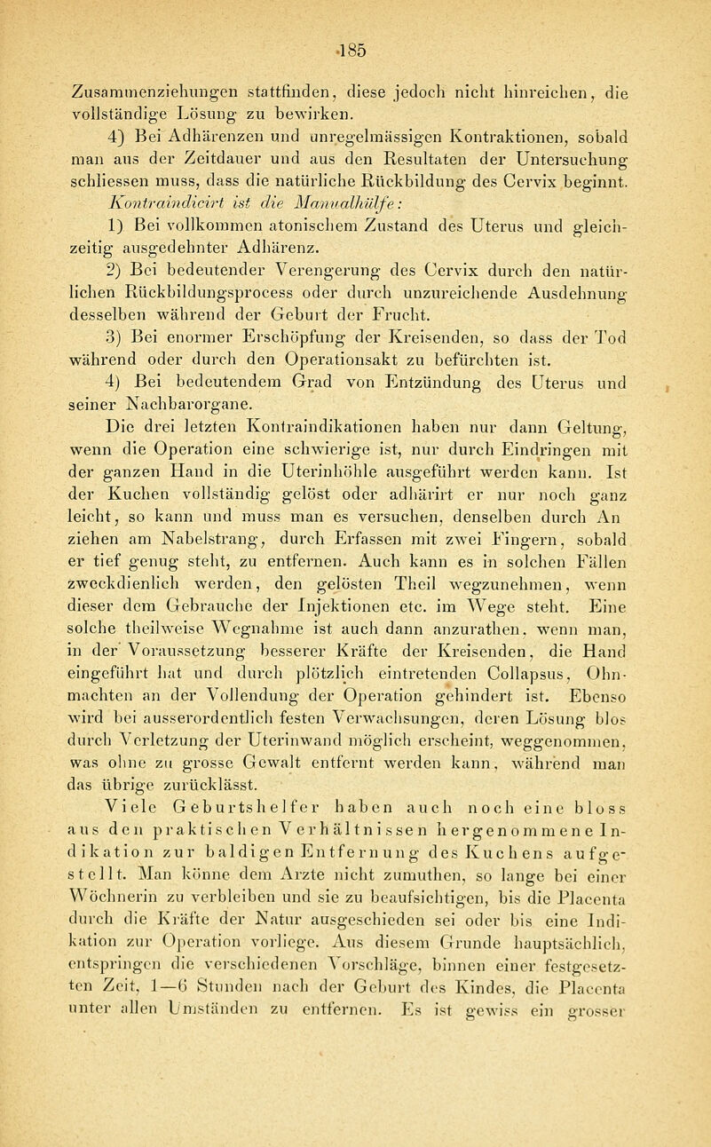 Zusammenziehungen stattfinden, diese jedoch nicht hinreichen, die vollständige Lösung zu bewirken. 4} Bei Adhärenzen und unregelmässigen Kontraktionen, sobald man aus der Zeitdauer und aus den Resultaten der Untersuchung schliessen muss, dass die natürliche Rückbildung des Cervix beginnt. Kontraindicirt ist die Manualhülfe: 1) Bei vollkommen atonischem Zustand des Uterus und gleich- zeitig ausgedehnter Adhärenz. 2) Bei bedeutender Verengerung des Cervix durch den natür- lichen Rückbildungsprocess oder durch unzureichende Ausdehnung desselben während der Geburt der Frucht. 3) Bei enormer Erschöpfung der Kreisenden, so dass der Tod während oder durch den Operationsakt zu befürchten ist. 4) Bei bedeutendem Grad von Entzündung des Uterus und seiner Nachbarorgane. Die drei letzten Kontraindikationen haben nur dann Geltung, wenn die Operation eine schwierige ist, nur durch Eindringen mit der ganzen Hand in die Uterinhöhle ausgeführt werden kann, Ist der Kuchen vollständig gelöst oder adhärirt er nur noch ganz leicht, so kann und muss man es versuchen, denselben durch An ziehen am Nabelstrang, durch Erfassen mit zwei Eingern, sobald er tief genug steht, zu entfernen. Auch kann es in solchen Fällen zweckdienlich werden, den gelösten Theil wegzunehmen, wenn dieser dem Gebrauche der Injektionen etc. im Wege steht. Eine solche theilweise Wegnahme ist auch dann anzurathen, wenn man, in der' Voraussetzung besserer Kräfte der Kreisenden, die Hand eingeführt hat und durch plötzlich eintretenden Collapsus, Ohn- mächten an der Vollendung der Operation gehindert ist. Ebenso ward bei ausserordentlich festen Verwachsungen, deren Lösung blos durch Verletzung der Uterinwand möglich erscheint, weggenommen, was olme zu grosse Gewalt entfernt werden kann, w^ährisnd man das übrige zurücklässt. Viele Geburtshelfer haben auch noch eine bloss aus den p r a k t i s c h e n V e r h ä 11 n i s s e n h e r g e n o m m e n e I n- d i k a t i 0 n zur b a 1 d i g e n E n t f e r n u n g d e s K u c h e n s a u f g e* stellt. Man könne dem Arzte nicht zumuthen, so lauge bei einer Wöchnerin zu verbleiben und sie zu beaufsichtigen, bis die Placenta durch die Kräfte der Natur ausgeschieden sei oder bis eine Indi- kation zur Operation vorliege. Aus diesem Grunde hauptsächlich, entspringen die verschiedenen Vorschläge, binnen einer festgesetz- ten Zeit, 1—6 Stunden nach der Geburt des Kindes, die Placenta unter allen Umständen zu entfernen. Es ist gewiss ein grossier