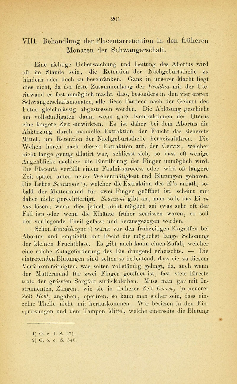 2U1 VIII. Behandlung der Placentarretention in den früheren Monaten der Schwangerschaft. Eine richtige Ueberwachung und Leitung des Abortus wird oft im Stande sein, die Retention der Nachgeburtstheile zu hindern oder doch zu beschränken. Ganz in unserer Macht liegt dies nicht, da der feste Zusammenhang der Decidua mit der Ute- rinwand es fast unmöglich macht, dass, besonders in den vier ersten Schwangerschaftsmonaten, alle diese Partieen nach der Geburt des Fötus gleichmässig abgestossen werden. Die Ablösung geschieht am vollständigsten dann, wenn gute Kontraktionen des Uterus eine längere Zeit einwirkten. Es ist daher bei dem Abortus die Abkürzung durch manuelle Extraktion der Frucht das sicherste Mittel, um Retention der Nachgeburtstheile herbeizuführen. Die Wehen hören nach dieser Extraktion auf, der Cervix, welcher nicht lange genug dilatirt war, schliesst sich, so dass oft wenige Augßnblicke nachher die Einführung der Finger unmöglich wird. Die Placenta verfällt einem Fäulnissprocess oder wird oft längere Zeit später unter neuer Wehenthätigkeit und Blutungen geboren. Die Lehre Scanzonis '), welcher die Extraktion des Ei's anräth, so- bald der Muttermund für zwei Finger geöffnet ist, scheint mir daher nicht gerechtfertigt. Scanzoni gibt an, man solle das Ei in toto lösen; wenn dies jedoch nicht möglich sei (was sehr oft der Fall ist) oder wenn die Eihäute früher zerrissen waren, so soll der vorliegende Theil gefasst und herausgezogen werden. Schon Baudelocque -) warnt vor den frühzeitigen Eingriffen bei Abortus und empfiehlt mit Recht die möglichst lange Schonung der kleinen Fruchtblase. Es gibt auch kaum einen Zufall, welcher eine solche Zutageförderung des Eis dringend erheischte. — Die eintretenden Blutungen sind selten so bedeutend, dass sie zu diesem Verfahren nöthigten, was selten vollständig gelingt, da, auch wenn der Muttermund für zwei Finger geöffnet ist, fast stets Eireste trotz der grössten Sorgfalt zurückbleiben. Muss man gar mit In- strumenten, Zangen, wie sie in früherer Zeit Levret, in neuerer Zeit Hohl, angaben, operiren, so kann man sicher sein, dass ein- zelne Theile nicht mit herauskommen. Wir besitzen in den Ein- spritzungen und dem Tampon Mittel, welche einerseits die Blutung 1) 0. c. I. S. 271.