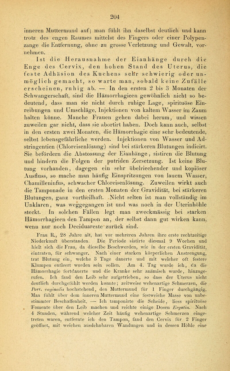 inneren Muttermund auf; man fühlt ihn daselbst deutlich und kann trotz des engen Raumes mittelst des Fingers oder einer Polypen- zange die Entfernung, ohne zu grosse Verletzung und Gewalt, vor- nehmen. Ist die Herausnahme der Eianhänge durch die Enge desCervix, den hohen Stand des Uterus, die feste Adhäsion des Kuchens sehr schwierig oder un- möglich gemacht, so warte man, sobald keine Zufälle erscheinen, ruhig ab. — In den ersten 2 bis 3 Monaten der Schwangerschaft, sind die Hämorrhagieen gewöhnlich nicht so be- deutend, dass man sie nicht durch ruhige Lage, spirituöse Ein- reibungen und Umschläge, Injektionen von kaltem Wasser im Zaum halten könne. Manche Frauen gehen dabei herum, und wissen zuweilen gar nicht, dass sie abortirt haben. Doch kann auch, selbst in den ersten zwei Monaten, die Hämorrhagie eine sehr bedeutende, selbst lebensgefährliche werden. Injektionen von Wasser und Ad- stringentien (Chloreisenlösung) sind bei stärkeren Blutungen indicirt. Sie befördern die Abstossung der Eianhänge, sistiren die Blutung und hindern die Folgen der putriden Zersetzung. Ist keine Blu- tung vorhanden, dagegen ein sehr übelriechender und kopiöser Ausfluss, so mache man häufig Einspritzungen von lauem Wasser, Chamilleninfus, schwacher Chloreisenlösung. Zuweilen wirkt auch die Tamponade in den ersten Monaten der Gravidität, bei stärkeren Blutungen, ganz vortheilhaft. Nicht selten ist man vollständig im Unklaren, was weggegangen ist und was noch in der Uterinhöhle steckt. In solchen Fällen legt man zweckmässig bei starken Hämorrhagieen den Tampon an, der selbst dann gut wirken kann, wenn nur noch Deciduareste zurück sind. Frau R., 28 Jahre alt, hat vor mehreren Jahren üire erste rechtzeitige Niederkunft überstanden. Die Periode sistirte diesmal 9 Wochen und hielt sich die Frau, da dieselbe Beschwerden, wie in der ersten Gravidität, eintraten, für schwanger. Nach einer starken körperlichen Anstrengung, trat Blutung ein, welche 3 Tage dauerte und mit welcher oft festere Klumpen entleert worden sein sollen. Am 4. Tag wurde ich, da die Hämorrhagie fortdauerte und die Kranke sehr anämisch wurde, hinzuge- rufen. Ich fand den Leib sehr aufgetrieben, so dass der Uterus nicht deutlich durchgefühlt werden konnte; zeitweise wehenartige Schmerzen, die Port, vaginalis hochstehend, den Muttermund für 1 Finger durchgängig. Man fühlt über dem inneren Muttermund eine festweiche Masse von unbe- stimmter Beschaffenheit. — Ich tamponirte die Scheide, Hess spirituöse Fomente über den Leib machen und reichte einige Dosen Ergotin. Nach 4 Stunden, während welcher Zeit häufig wehenartige Schmerzen einge- treten waren, entfernte ich den Tampon, fand den Cervix für 2 Finger geöffnet, mit weichen ausdehnbaren Wandungen und in dessen Höhle eine