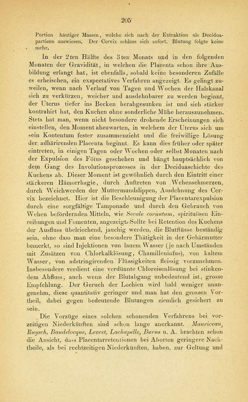 205- Portion häutiger Massen, welche sich nach der Extraktion als Decidua- partieen auswiesen. Der Cervix schloss sich sofort. Blutung folgte keine mehr. In der 2ten Hälfte des 3ten Monats und in den folgenden Monaten der Gravidität, in \A^elchen die Placenta schon ihre Aus- bildung erlangt hat, ist ebenfalls, sobald keine besonderen Zufälle es erheischen, ein exspeetatives Verfahren angezeigt. Es gelingt zu- weilen, wenn nach Verlauf von Tagen und Wochen der Halskanal sich zu verkürzen, weicher und ausdehnbarer zu werden beginnt, der Uterus tiefer ins Becken herabgesunken ist und sich stärker kontrahirt hat, den Kuchen ohne sonderliche Mühe herauszunehmen. Stets hat man, wenn nicht besondere drohende Erscheinungen sich einstellen, den Moment abzuwarten, in welchem der Uterus sich um sein Kontentum fester zusammenzieht und die freiwillige Lösung der. adhärirenden Placenta beginnt. Es kann dies früher oder später eintreten, in einigen Tagen oder Wochen oder selbst Monaten nach der Expülsion des Fötus geschehen und hängt hauptsächlich von dem Gang des Involutionsprozesses in der Deciduaschichte des Kuchens ab. Dieser Moment ist gewöhnlich durch den Eintritt einer stärkeren Hämorrhagie, durch Auftreten von Weheuschmerzen, durch Weichwerden der Muttermundslippen, Ausdehnung des Cer- vix bezeichnet. Hier ist die Beschleunigung der Placentarexpulsion durch eine sorgfältige Tamponade und durch den Gebrauch von Wehen befördernden Mitteln, wie Seeale coo-nutum, Spirituosen Ein- reibungen und Fomenten, angezeigt/Sollte bei Retention des Kuchens der Ausfluss übelriechend, jauchig werden, die Blutflüsse beständig sein, ohne dass man eine besondere Thätigkeit in der Gebärmutter bemerkt, so sind Injektionen von lauem Wasser (je nach Umständen mit Zusätzen von Chlorkalklösung, Chamilleninfus), von kaltem Wasser, von adstringirenden Flüssigkeiten fleissig vorzunehmen. Insbesondere verdient eine verdünnte Chloreisenlösung bei stinken- dem Abfluss, auch wenn der Blutabgang unbedeutend ist, grosse Empfehlung. Der Geruch der Lochien wird bald weniger unan- genehm, diese quantitativ geringer und man hat den grossen Vor- theil, dabei gegen bedeutende Blutungen ziemUch gesichert zu sein. Die Vorzüge eines solchen schonenden Verfahrens bei vor- zeitigen Niederkünften sind schon lange anerkannt. Mauriceau^ Ruysch, Baudelocque, Levret, Lachapelle, Bums u. A. brachten schon die Ansicht, da.ss Placentarreteutionen bei Aborten geringere Mach- theile, als bei rechtzeitigen Niederkünften, haben, zur Geltung und