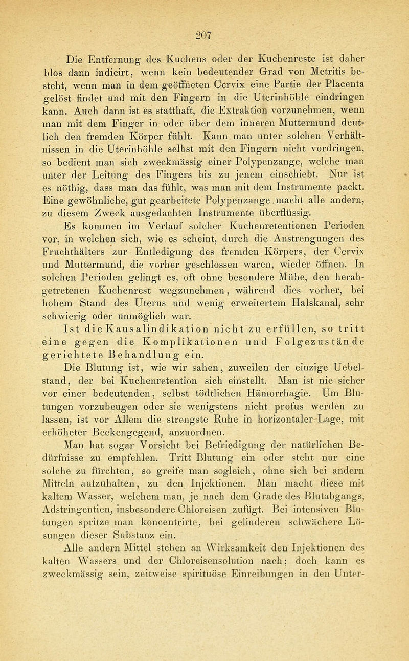 Die Entfernung des Kuchens oder der Kuchenreste ist daher blos dann indicirt, wenn kein bedeutender Grad von Metritis be- steht, wenn man in dem geöffneten Cervix eine Partie der Placenta gelöst findet und mit den Fingern in die Uterinhöhle eindringen kann. Auch dann ist es statthaft, die Extraktion vorzunehmen, wenn man mit dem Finger in oder über dem inneren Muttermund deut- lich den fremden Körper fühlt. Kann man unter solchen Verhält- nissen in die Uterinliöhle selbst mit den Fingern nicht vordringen, so bedient man sich zweckmässig einer Polypenzange, welche man unter der Leitung des Fingers bis zu jenem einschiebt. Nur ist es nöthig, dass man das fühlt, was man mit dem Instrumente packt. Eine gewöhnliche, gut gearbeitete Polypenzange.macht alle andern, zu diesem Zweck ausgedachten Instrumente überflüssig. Es kommen im Verlauf solcher Kuchenretentionen Perioden vor, in welchen sich, wie es scheint, durch die Anstrengungen des Fruchthälters zur Entledigung des fremden Körpers, der Cervix und Muttermund, die vorher geschlossen waren, wieder öffnen. In solchen Perioden gelingt es, oft ohne besondere Mühe, den herab- getretenen Kuchenrest wegzunehmen, während dies vorher, bei hohem Stand des Uterus und wenig erweitertem Halskanal, sehr schwierig oder unmöglich war. Ist die Kausalindikation nicht zu erfüllen, so tritt eine gegen die Komplikationen und Folgezustände gerichtete Behandlung ein. Die Blutung ist, wie wir sahen, zuweilen der einzige Uebel- stand, der bei Kuchenretention sich einstellt. Man ist nie sicher vor einer bedeutenden, selbst tödtlichen Hämorrhagie. Um Blu- tungen vorzubeugen oder sie wenigstens nicht profus werden zu lassen, ist vor Allem die strengste Ruhe in horizontaler Lage, mit erhöheter Beckengegend, anzuordnen. Man hat sogar Vorsicht bei Befriedigung der natürlichen Be- dürfnisse zu empfehlen. Tritt Blutung ein oder steht nur eine solche zu fürchten, so greife man sogleich, ohne sich bei andern Mitteln aufzuhalten, zu den Injektionen. Man macht diese mit kaltem Wasser, welchem man, je nach dem Grade des Blutabgangs, Adstringentien, insbesondere Chloreisen zufügt. Bei intensiven Blu- tungen spritze man koncentrirtc, bei gelinderen schwächere Lö- sungen dieser Substanz ein. Alle andern Mittel stehen an Wirksamkeit den Injektionen des kalten Wassers und der Chloreisensolution nach; doch kann es zweckmässig sein, zeitweise spirituöse Einreibungen in den Unter-