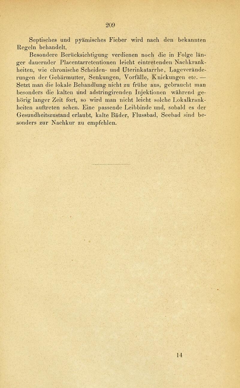 Septisches und pyämisclies Fieber wird nach den bekannten Regeln behandelt. Besondere Berücksichtigung verdienen noch die in Folge län- ger dauernder Placentarretentionen leicht eintretenden Nachkrank- heiten, wie chronische Scheiden- und LFtevinkatarrhe, Lageverände- rungen der Gebärmutter, Senkungen, Vorfälle, Knickungen etc. — Setzt man die lokale Behandlung nicht zu frühe aus, gebraucht man besonders die kalten und adstringirenden Injektionen während ge- hörig langer Zeit fort, so wird man nicht leicht solche Lokalkrank- heiten auftreten sehen. Eine passende Leibbinde und^ sobald es der Gesundheitszustand erlaubt, kalte Bäder, Flussbad, Seebad sind be- sonders zur Nachkur zu empfehlen. 14