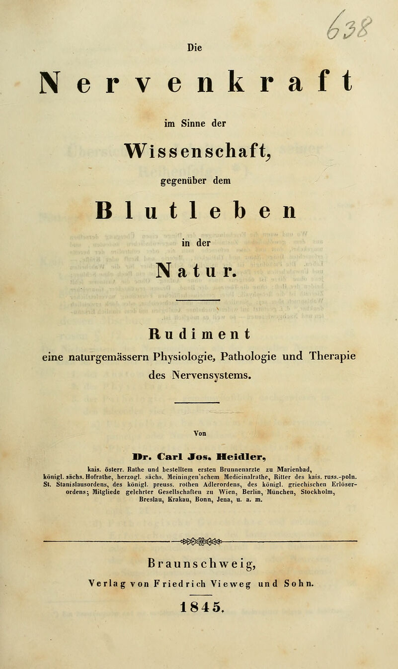 6rt Die Nervenkraft im Sinne der Wissenschaft^ gegenüber dem Blutleben in der Natur. Rudiment eine naturgemässern Physiologie, Pathologie und Therapie des Nervensystems. Dr. Carl Jos. Heidler, kais. österr. Rathe und bestelltem ersten Brunnenarzte zu Marienbad, königl. sächs. Hofrathe, herzogl. sächs. Meiningen'schem Medicinalralhe, Ritter des kais. russ.-poln. St. Slanislausordens, des königl. preuss. rolhen Adlerordens, des königl. griechischen Erlöser- Ordens; Mitgliede gelehrter Gesellschaften zu Wien, Berlin, München, Stockholm, Breslau, Krakau, Bonn, Jena, u. a. m. B r a u n s c h w e i g, Verlag von FriedrichVieweg und Sohn. 1845.