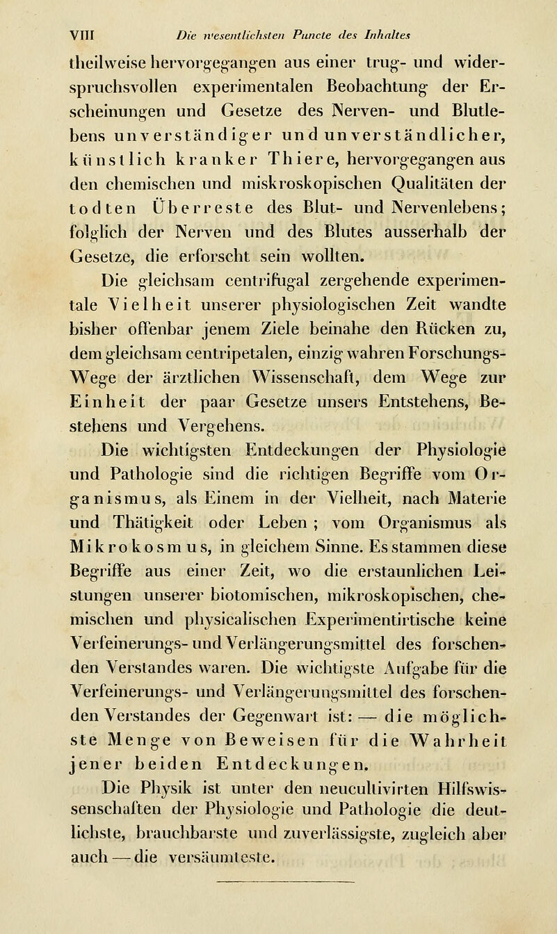 theilvveise hervorgegangen aus einer trug-- und wider- spruchsvollen experimentalen Beobachtung- der Er- scheinungen und Gesetze des Nerven- und Blutle- bens unverständiger und unverständlicher, künstlich kranker Thiere, hervorgegangen aus den chemischen und miskroskopischen Qualitäten der todten Überreste des Blut- und Nervenlebens; folglich der Nerven und des Blutes ausserhalb der Gesetze, die erforscht sein wollten. Die gleichsam centrifugal zergehende experimen- tale Vielheit unserer physiologischen Zeit wandte bisher offenbar jenem Ziele beinahe den Rücken zu, dem gleichsam centripetalen, einzig- wahren Forschungs- Wege der ärztlichen Wissenschaft, dem Weg-e zur Einheit der paar Gesetze unsers Entstehens, Be- stehens und Vergehens. Die wichtigsten Entdeckungen der Physiologie und Pathologie sind die richtigen Begriffe vom Or- ganismus, als Einem in der Vielheit, nach Materie und Thätigkeit oder Leben ; vom Organismus als Mikrokosmus, in gleichem Sinne. Es stammen diese Begriffe aus einer Zeit, wo die erstaunlichen Lei- stung-en unserer biotomischen, mikroskopischen, che- mischen und physicalischen Experimentirtische keine Verfeinerungs- und Verläng-erungsmittel des forschen- den Verstandes waren. Die wichtigste Aufgabe für die Verfeinerungs- und Verlängerungsmittel des forschen- den Verstandes der Geg-enwart ist:— die möglich- ste Menge von Beweisen für die Wahrheit jener beiden Entdeckungen. Die Physik ist unter den neucullivirten Hilfswis- senschaften der Physiologie und Pathologie die deut- lichste, brauchbarste und zuverlässigste, zugleich aber auch — die versäumteste.