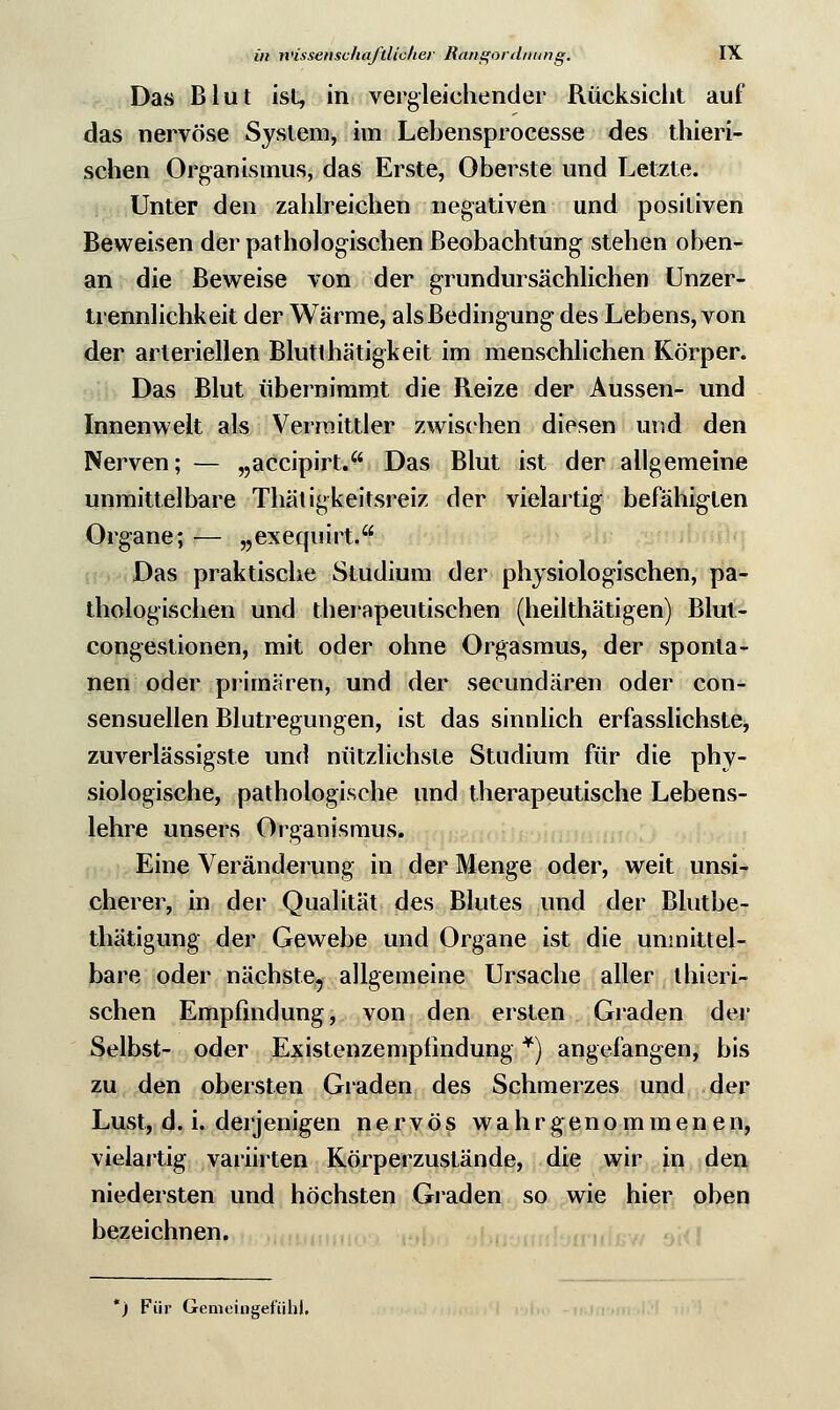 Das Blut ist, in vergleichender Rücksicht auf das nervöse System, im Lehensprocesse des thieri- schen Organismus, das Erste, Oberste und Letzte. Unter den zahlreichen negativen und positiven Beweisen der pathologischen Beobachtung stehen oben- an die Beweise von der grundursächlichen Unzer- trennlichkeit der Wärme, als Bedingung des Lebens, von der arteriellen Blutthätigkeit im menschlichen Körper. Das Blut übernimmt die Reize der Aussen- und Innenwelt als Vermittler zwischen diesen und den Nerven; — „accipirt. Das Blut ist der allgemeine unmittelbare Thätigkeitsreiz der vielartig befähigten Organe; — „exequirt. Das praktische Studium der physiologischen, pa- thologischen und therapeutischen (heilthätigen) Blut- congestionen, mit oder ohne Orgasmus, der sponta- nen oder primären, und der secundären oder con- sensuellen Blutregungen, ist das sinnlich erfasslichste, zuverlässigste und nützlichste Studium für die phy- siologische, pathologische und therapeutische Lebens- lehre unsers Organismus. Eine Veränderung in der Menge oder, weit unsi- cherer, in der Qualität des Blutes und der Blutbe- thätigung der Gewebe und Organe ist die unmittel- bare oder nächste, allgemeine Ursache aller thieri- schen Empfindung, von den ersten Graden der Selbst- oder Existenzempfindung *) angefangen, bis zu den obersten Graden des Schmerzes und der Lust, d. i. derjenigen nervös wahrgenommenen, vielartig variirten Körperzustände, die wir in den niedersten und höchsten Graden so wie hier oben bezeichnen. *) Für Gemeingefühl,