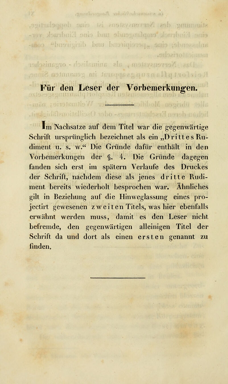 Für den Leser der Vorbemerkungen. Im Nachsätze auf dem Titel war die gegenwärtige Schrift ursprünglich bezeichnet als ein „Drittes Ru- diment u. s. w. Die Gründe dafür enthält in den Vorbemerkungen der §. 4. Die Gründe dagegen fanden sich erst im spätem Verlaufe des Druckes der Schrift, nachdem diese als jenes dritte Rudi- ment bereits wiederholt besprochen war. Ahnliches gilt in Beziehung auf die Hinweglassung eines pro- jectirt gewesenen zweiten Titels, was hier ebenfalls erwähnt werden muss, damit es den Leser nicht befremde, den gegenwärtigen alleinigen Titel der Schrift da und dort als einen ersten genannt zu finden.