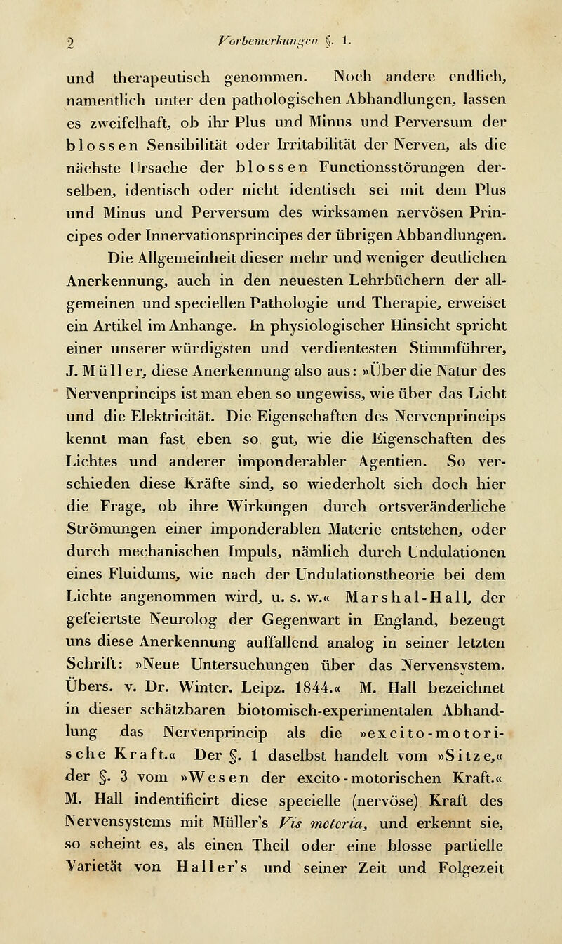 und therapeutisch genommen. IN och andere endlich, namentlich unter den pathologischen Abhandlungen, lassen es zweifelhaft, ob ihr Plus und Minus und Perversum der blossen Sensibilität oder Irritabilität der Nerven, als die nächste Ursache der blossen Functionsstörungen der- selben, identisch oder nicht identisch sei mit dem Plus und Minus und Perversum des wirksamen nervösen Prin- cipes oder Innervationsprincipes der übrigen Abbandlungen. Die Allgemeinheit dieser mehr und weniger deutlichen Anerkennung, auch in den neuesten Lehrbüchern der all- gemeinen und speciellen Pathologie und Therapie, erweiset ein Artikel im Anhange. In physiologischer Hinsicht spricht einer unserer würdigsten und verdientesten Stimmführer, J. Müller, diese Anerkennung also aus: »Über die Natur des Nervenprincips ist man eben so ungewiss, wie über das Licht und die Elektricität. Die Eigenschaften des Nervenprincips kennt man fast eben so gut, wie die Eigenschaften des Lichtes und anderer imponderabler Agenden. So ver- schieden diese Kräfte sind, so wiederholt sich doch hier die Frage, ob ihre Wirkungen durch ortsveränderliche Strömungen einer imponderablen Materie entstehen, oder durch mechanischen Impuls, nämlich durch Undulationen eines Fluidums, wie nach der Undulationstheorie bei dem Lichte angenommen wird, u. s. w.« Marshal-HalL der gefeiertste Neurolog der Gegenwart in England, bezeugt uns diese Anerkennung auffallend analog in seiner letzten Schrift: »Neue Untersuchungen über das Nervensystem. Übers, v. Dr. Winter. Leipz. 1844.« M. Hall bezeichnet in dieser schätzbaren biotomisch-experimentalen Abhand- lung das Nervenprincip als die »excito-motori- sche Kraft.« Der §. 1 daselbst handelt vom »Sitze,« der §. 3 vom »Wesen der excito - motorischen Kraft.« M. Hall indentificirt diese specielle (nervöse) Kraft des Nervensystems mit Müllers Vis 7notorias und erkennt sie, so scheint es, als einen Theil oder eine blosse partielle Varietät von Hallei-'s und seiner Zeit und Folgezeit