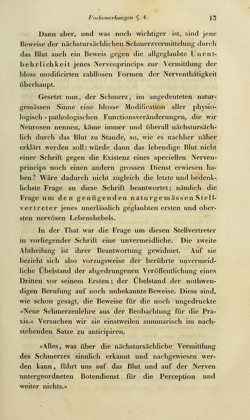 Dann aber, und was noch wichtiger ist, sind jene Beweise der nächstursächlichen Schmerzvermittelung durch das Blut auch ein Beweis gegen die allgeglaubte Unent- behrlichkeit jenes Nervenprineips zur Vermittlung der bloss niodificirten zahllosen Formen der Nerventhätigkeit überhaupt. Gesetzt nun, der Schmerz, im angedeuteten natur- gemässen Sinne eine blosse Modification aller physio- logisch - pathologischen Functionsveränderungen, die wir Neurosen nennen, käme immer und überall nächstursäch- lich durch das Blut zu Stande, so, wie es nachher näher erklärt werden soll: würde dann das lebendige Blut nicht einer Schrift gegen die Existenz eines speciellen Nerven- prineips noch einen andern grossen Dienst erwiesen ha- ben? Wäre dadurch nicht zugleich die letzte und bedenk- lichste Frage an diese Schrift beantwortet; nämlich die Frage um den genügenden naturgemässen Stell- vertreter jenes unerlässlich geglaubten ersten und ober- sten nervösen Lebenshebels. In der That war die Frage um diesen Stellvertreter in vorliegender Schrift eine unvermeidliche. Die zweite Abtheilung ist ihrer Beantwortung gewidmet. Auf sie bezieht sich also vorzugsweise der berührte unvermeid- liche Übelstand der abgedrungenen Veröffentlichung eines Dritten vor seinem Ersten; der Übelstand der notwen- digen Berufung auf noch unbekannte Beweise. Diess sind, wie schon gesagt, die Beweise für die noch ungedruckte »Neue Schmerzenlehre aus der Beobachtung für die Pra- xis.« Versuchen wir sie einstweilen summarisch im nach- stehenden Satze zu antieipiren. »Alles, was über die nächstursächliche Vermittlung des Schmerzes sinnlich erkannt und nachgewiesen wer- den kann, führt uns auf das Blut und auf der Nerven untergeordneten Botendienst für die Perception und weiter nichts.«