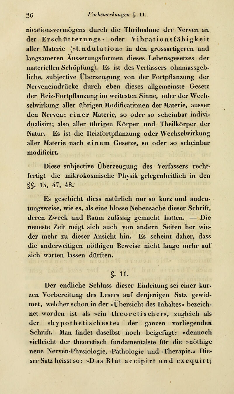 nicationsvermögens durch die Theilnahme der Nerven an der Erschütterungs - oder Vibrationsfähigkeit aller Materie (»Undulation« in den grossartigeren und langsameren Äusserungsformen dieses Lebensgesetzes der materiellen Schöpfung). Es ist des Verfassers ohnmassgeb- liche, subjeetive Überzeugung von der Fortpflanzung der Nerveneindrücke durch eben dieses allgemeinste Gesetz der Reiz-Fortpflanzung im weitesten Sinne, oder der Wech- selwirkung aller übrigen Modifikationen der Materie, ausser den Nerven; einer Materie, so oder so scheinbar indivi- dualisirt; also aller übrigen Körper und Theilkörper der Natur. Es ist die Reizfortpflanzung oder Wechselwirkung aller Materie nach einem Gesetze, so oder so scheinbar modificirt. Diese subjeetive Überzeugung des Verfassers recht- fertigt die mikrokosmische Physik gelegenheitlich in den §§. 15, 47, 48. Es geschieht diess natürlich nur so kurz und andeu- tungsweise, wie es, als eine blosse Nebensache dieser Schrift, deren Zweck und Raum zulässig gemacht hatten. — Die neueste Zeit neigt sich auch von andern Seiten her wie- der mehr zu dieser Ansicht hin. Es scheint daher, dass die anderweitigen nöthigen Reweise nicht lange mehr auf sich warten lassen dürften. S- iL Der endliche Schluss dieser Einleitung sei einer kur- zen Vorbereitung des Lesers auf denjenigen Satz gewid- met, welcher schon in der »Übersicht des Inhaltes« bezeich- net worden ist als »ein theoretischer«, zugleich als der »hypothetischeste« der ganzen vorliegenden Schrift. Man findet daselbst noch beigefügt: »dennoch vielleicht der theoretisch fundamentalste für die »nöthige neue Nerven-Physiologie, -Pathologie und -Therapie.« Die- ser Satz heisst so: »Das Rlut aeeipirt und exequirt;