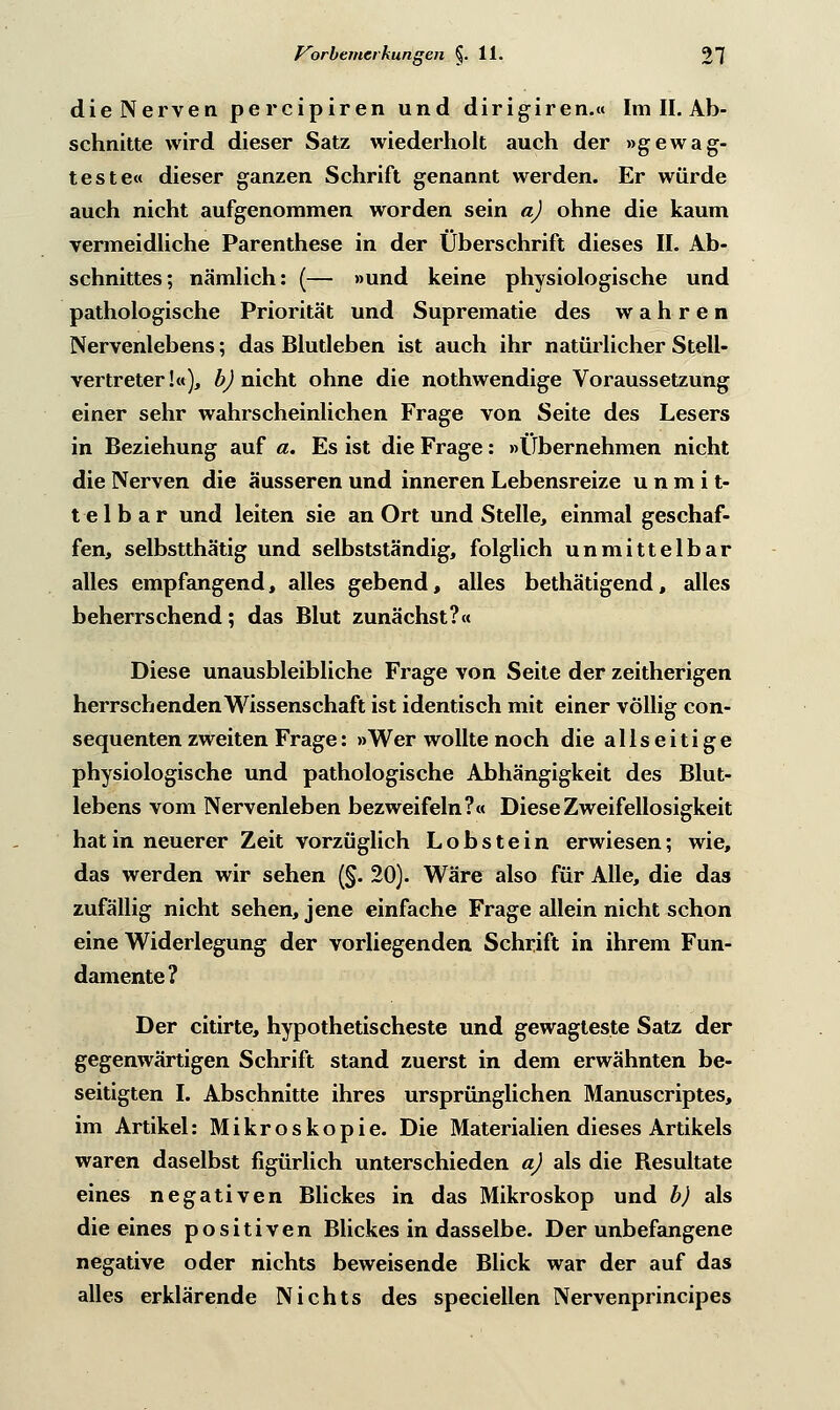 die Nerven pereipiren und dirigiren.« Im II. Ab- schnitte wird dieser Satz wiederholt auch der »gewag- teste« dieser ganzen Schrift genannt werden. Er würde auch nicht aufgenommen worden sein a) ohne die kaum Termeidliche Parenthese in der Überschrift dieses II. Ab- schnittes; nämlich: (— »und keine physiologische und pathologische Priorität und Suprematie des wahren Nervenlebens; das Blutleben ist auch ihr natürlicher Stell- vertreter!«), b) nicht ohne die nothwendige Voraussetzung einer sehr wahrscheinlichen Frage von Seite des Lesers in Beziehung auf a. Es ist die Frage: »tibernehmen nicht die Nerven die äusseren und inneren Lebensreize unmit- telbar und leiten sie an Ort und Stelle, einmal geschaf- fen, selbstthätig und selbstständig, folglich unmittelbar alles empfangend, alles gebend, alles bethätigend, alles beherrschend; das Blut zunächst?« Diese unausbleibliche Frage von Seite der zeitherigen herrschenden Wissenschaft ist identisch mit einer völlig con- sequenten zweiten Frage: »Wer wollte noch die allseitige physiologische und pathologische Abhängigkeit des Blut- lebens vom Nervenleben bezweifeln?« DieseZweifellosigkeit hat in neuerer Zeit vorzüglich Lobstein erwiesen; wie, das werden wir sehen (§. 20). Wäre also für Alle, die das zufällig nicht sehen, jene einfache Frage allein nicht schon eine Widerlegung der vorliegenden Schrift in ihrem Fun- damente? Der citirte, hypothetischeste und gewagteste Satz der gegenwärtigen Schrift stand zuerst in dem erwähnten be- seitigten I. Abschnitte ihres ursprünglichen Manuscriptes, im Artikel: Mikroskopie. Die Materialien dieses Artikels waren daselbst figürlich unterschieden a) als die Resultate eines negativen Blickes in das Mikroskop und b) als die eines positiven Blickes in dasselbe. Der unbefangene negative oder nichts beweisende Blick war der auf das alles erklärende Nichts des speciellen Nervenprincipes