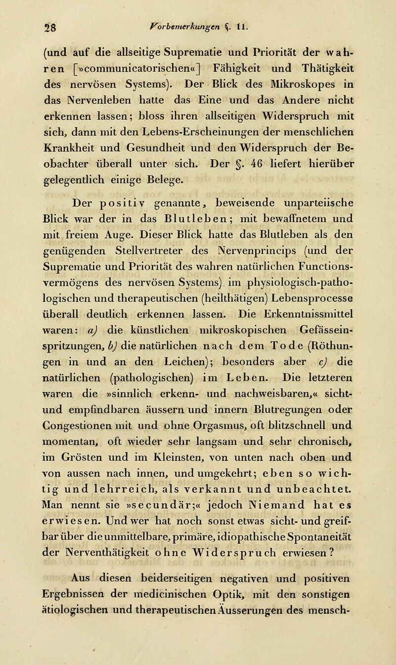 (und auf die allseitige Suprematie und Priorität der w a h- ren [»communicatorischen«] Fähigkeit und Thätigkeit des nervösen Systems). Der Blick des Mikroskopes in das Nervenleben hatte das Eine und das Andere nicht erkennen lassen; bloss ihren allseitigen Widerspruch mit sich, dann mit den Lebens-Erscheinungen der menschlichen Krankheit und Gesundheit und den Widerspruch der Be- obachter überall unter sich. Der §. 46 liefert hierüber gelegentlich einige Belege. Der positiv genannte, beweisende unparteiische Blick war der in das Blutleben; mit bewaffnetem und mit freiem Auge. Dieser Blick hatte das Blutleben als den genügenden Stellvertreter des Nervenprincips (und der Suprematie und Priorität des wahren natürlichen Functions- vermögens des nervösen Systems) im physiologisch-patho- logischen und therapeutischen (heilthätigen) Lebensprocesse überall deutlich erkennen lassen. Die Erkenntnissmittel waren: a) die künstlichen mikroskopischen Gefässein- spritzungen, b) die natürlichen nach dem Tode (Röthun- gen in und an den Leichen); besonders aber cj die natürlichen (pathologischen) im Leben. Die letzteren waren die »sinnlich erkenn- und nachweisbaren,« sicht- und empfindbaren äussern und innern Blutregungen oder Congestionen mit und ohne Orgasmus, oft blitzschnell und momentan, oft wieder sehr langsam und sehr chronisch, im Grösten und im Kleinsten, von unten nach oben und von aussen nach innen, und umgekehrt; eben so wich- tig und lehrreich, als verkannt und unbeachtet. Man nennt sie »secundär;« jedoch Niemand hat es erwiesen. Und wer hat noch sonst etwas sieht-und greif- bar über die unmittelbare, primäre, idiopathische Spontaneität der Nerventhätigkeit ohne Widerspruch erwiesen? Aus diesen beiderseitigen negativen und positiven Ergebnissen der medicinischen Optik, mit den sonstigen ätiologischen und therapeutischen Äusserungen des mensch-